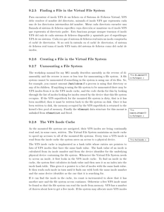 9.2.5 Finding a File in the Virtual File System
Para encontrar el inodo VFS de un chero en el Sistema de Ficheros Virtual, VFS
debe resolver el nombre del directorio, mirando el inodo VFS que representa cada
uno de los directorios intermedios del nombre. Mirar cada directorio envuelve una
llamada al sistema de cheros espec co cuya direccion se mantiene en el inodo VFS
que representa al directorio padre. Esto funciona porque siempre tenemos el inodo
VFS del ra z de cada sistema de cheros disponible y apuntado por el superbloque
VFS de ese sistema. Cada vez que el sistema de cheros real mira un inodo comprueba
el cache de directorios. Si no esta la entrada en el cache de directorios, el sistema
de cheros real toma el inodo VFS tanto del sistema de cheros como del cache de
inodos.

9.2.6 Creating a File in the Virtual File System
9.2.7 Unmounting a File System
The workshop manual for my MG usually describes assembly as the reverse of di-
                                                                                       Vea do umount()
sassembly and the reverse is more or less true for unmounting a le system. A le en fs/super.c
system cannot be unmounted if something in the system is using one of its les. So,
for example, you cannot umount /mnt/cdrom if a process is using that directory or
any of its children. If anything is using the le system to be unmounted there may be
VFS inodes from it in the VFS inode cache, and the code checks for this by looking
through the list of inodes looking for inodes owned by the device that this le system
occupies. If the VFS superblock for the mounted le system is dirty, that is it has
been modi ed, then it must be written back to the le system on disk. Once it has
been written to disk, the memory occupied by the VFS superblock is returned to the
kernel's free pool of memory. Finally the vfsmount data structure for this mount is Vea
unlinked from vfsmntlist and freed.                                                   remove vfsmnt()
                                                                                        en fs/super.c

9.2.8 The VFS Inode Cache
As the mounted le systems are navigated, their VFS inodes are being continually
read and, in some cases, written. The Virtual File System maintains an inode cache
to speed up accesses to all of the mounted le systems. Every time a VFS inode is
read from the inode cache the system saves an access to a physical device.              Vea fs/inode.c
The VFS inode cache is implmented as a hash table whose entries are pointers to
lists of VFS inodes that have the same hash value. The hash value of an inode is
calculated from its inode number and from the device identi er for the underlying
physical device containing the le system. Whenever the Virtual File System needs
to access an inode, it rst looks in the VFS inode cache. To nd an inode in the
cache, the system rst calculates its hash value and then uses it as an index into the
inode hash table. This gives it a pointer to a list of inodes with the same hash value.
It then reads each inode in turn until it nds one with both the same inode number
and the same device identi er as the one that it is searching for.
If it can nd the inode in the cache, its count is incremented to show that it has
another user and the le system access continues. Otherwise a free VFS inode must
be found so that the le system can read the inode from memory. VFS has a number
of choices about how to get a free inode. If the system may allocate more VFS inodes
 