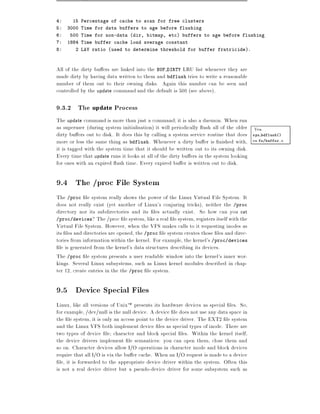 4:     15 Percentage of cache to scan for free clusters
5:   3000 Time for data buffers to age before flushing
6:    500 Time for non-data (dir, bitmap, etc) buffers to age before flushing
7:   1884 Time buffer cache load average constant
8:      2 LAV ratio (used to determine threshold for buffer fratricide).



All of the dirty bu ers are linked into the BUF DIRTY LRU list whenever they are
made dirty by having data written to them and bdflush tries to write a reasonable
number of them out to their owning disks. Again this number can be seen and
controlled by the update command and the default is 500 (see above).

9.3.2 The update Process
The update command is more than just a command it is also a daemon. When run
as superuser (during system initialisation) it will periodically ush all of the older Vea
dirty bu ers out to disk. It does this by calling a system service routine that does sys bdflush()
more or less the same thing as bdflush. Whenever a dirty bu er is nished with, en fs/buffer.c
it is tagged with the system time that it should be written out to its owning disk.
Every time that update runs it looks at all of the dirty bu ers in the system looking
for ones with an expired ush time. Every expired bu er is written out to disk.

9.4 The /proc File System
The /proc le system really shows the power of the Linux Virtual File System. It
does not really exist (yet another of Linux's conjuring tricks), neither the /proc
directory nor its subdirectories and its les actually exist. So how can you cat
/proc/devices? The /proc le system, like a real le system, registers itself with the
Virtual File System. However, when the VFS makes calls to it requesting inodes as
its les and directories are opened, the /proc le system creates those les and direc-
tories from information within the kernel. For example, the kernel's /proc/devices
  le is generated from the kernel's data structures describing its devices.
The /proc le system presents a user readable window into the kernel's inner wor-
kings. Several Linux subsystems, such as Linux kernel modules described in chap-
ter 12, create entries in the the /proc le system.

9.5 Device Special Files
Linux, like all versions of UnixTM presents its hardware devices as special les. So,
for example, /dev/null is the null device. A device le does not use any data space in
the le system, it is only an access point to the device driver. The EXT2 le system
and the Linux VFS both implement device les as special types of inode. There are
two types of device le character and block special les. Within the kernel itself,
the device drivers implement le semantices: you can open them, close them and
so on. Character devices allow I/O operations in character mode and block devices
require that all I/O is via the bu er cache. When an I/O request is made to a device
  le, it is forwarded to the appropriate device driver within the system. Often this
is not a real device driver but a pseudo-device driver for some subsystem such as
 