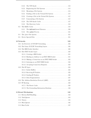 9.2.2 The VFS Inode . . . . . . . . . . . . . . .                                         .   .   .   .   .   .   .   .   .   .   .   . 113
      9.2.3 Registering the File Systems . . . . . . .                                          .   .   .   .   .   .   .   .   .   .   .   . 114
      9.2.4 Mounting a File System . . . . . . . . . .                                          .   .   .   .   .   .   .   .   .   .   .   . 115
      9.2.5 Finding a File in the Virtual File System                                           .   .   .   .   .   .   .   .   .   .   .   . 117
      9.2.6 Creating a File in the Virtual File System                                          .   .   .   .   .   .   .   .   .   .   .   . 117
      9.2.7 Unmounting a File System . . . . . . . .                                            .   .   .   .   .   .   .   .   .   .   .   . 117
      9.2.8 The VFS Inode Cache . . . . . . . . . . .                                           .   .   .   .   .   .   .   .   .   .   .   . 117
      9.2.9 The Directory Cache . . . . . . . . . . . .                                         .   .   .   .   .   .   .   .   .   .   .   . 118
  9.3 The Bu er Cache . . . . . . . . . . . . . . . . . .                                       .   .   .   .   .   .   .   .   .   .   .   . 119
      9.3.1 The bdflush Kernel Daemon . . . . . . .                                             .   .   .   .   .   .   .   .   .   .   .   . 120
      9.3.2 The update Process . . . . . . . . . . . . .                                        .   .   .   .   .   .   .   .   .   .   .   . 121
  9.4 The /proc File System . . . . . . . . . . . . . . .                                       .   .   .   .   .   .   .   .   .   .   .   . 121
  9.5 Device Special Files . . . . . . . . . . . . . . . .                                      .   .   .   .   .   .   .   .   .   .   .   . 121
10 Networks                                                                                                                                  123
  10.1 An Overview of TCP/IP Networking . . . . . . . . . .                                                 .   .   .   .   .   .   .   .   . 123
  10.2 The Linux TCP/IP Networking Layers . . . . . . . . .                                                 .   .   .   .   .   .   .   .   . 126
  10.3 The BSD Socket Interface . . . . . . . . . . . . . . . .                                             .   .   .   .   .   .   .   .   . 126
  10.4 The INET Socket Layer . . . . . . . . . . . . . . . . .                                              .   .   .   .   .   .   .   .   . 129
       10.4.1 Creating a BSD Socket . . . . . . . . . . . . .                                               .   .   .   .   .   .   .   .   . 131
       10.4.2 Binding an Address to an INET BSD Socket .                                                    .   .   .   .   .   .   .   .   . 131
       10.4.3 Making a Connection on an INET BSD Socket                                                     .   .   .   .   .   .   .   .   . 132
       10.4.4 Listening on an INET BSD Socket . . . . . . .                                                 .   .   .   .   .   .   .   .   . 133
       10.4.5 Accepting Connection Requests . . . . . . . . .                                               .   .   .   .   .   .   .   .   . 133
  10.5 The IP Layer . . . . . . . . . . . . . . . . . . . . . . .                                           .   .   .   .   .   .   .   .   . 134
       10.5.1 Socket Bu ers . . . . . . . . . . . . . . . . . .                                             .   .   .   .   .   .   .   .   . 134
       10.5.2 Receiving IP Packets . . . . . . . . . . . . . . .                                            .   .   .   .   .   .   .   .   . 135
       10.5.3 Sending IP Packets . . . . . . . . . . . . . . . .                                            .   .   .   .   .   .   .   .   . 136
       10.5.4 Data Fragmentation . . . . . . . . . . . . . . .                                              .   .   .   .   .   .   .   .   . 137
  10.6 The Address Resolution Protocol (ARP) . . . . . . . .                                                .   .   .   .   .   .   .   .   . 137
  10.7 IP Routing . . . . . . . . . . . . . . . . . . . . . . . .                                           .   .   .   .   .   .   .   .   . 139
       10.7.1 The Route Cache . . . . . . . . . . . . . . . . .                                             .   .   .   .   .   .   .   .   . 139
       10.7.2 The Forwarding Information Database . . . . .                                                 .   .   .   .   .   .   .   .   . 140
11 Kernel Mechanisms                                                                                                                         143
  11.1   Bottom Half Handling       .   .   .   .   .   .   .   .   .   .   .   .   .   .   .   .   .   .   .   .   .   .   .   .   .   .   . 143
  11.2   Task Queues . . . . .      .   .   .   .   .   .   .   .   .   .   .   .   .   .   .   .   .   .   .   .   .   .   .   .   .   .   . 144
  11.3   Timers . . . . . . . . .   .   .   .   .   .   .   .   .   .   .   .   .   .   .   .   .   .   .   .   .   .   .   .   .   .   .   . 145
  11.4   Wait Queues . . . . .      .   .   .   .   .   .   .   .   .   .   .   .   .   .   .   .   .   .   .   .   .   .   .   .   .   .   . 146
  11.5   Buzz Locks . . . . . .     .   .   .   .   .   .   .   .   .   .   .   .   .   .   .   .   .   .   .   .   .   .   .   .   .   .   . 147
 