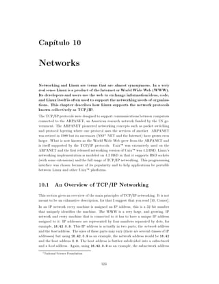Cap tulo 10
Networks
Networking and Linux are terms that are almost synonymous. In a very
real sense Linux is a product of the Internet or World Wide Web (WWW).
Its developers and users use the web to exchange information ideas, code,
and Linux itself is often used to support the networking needs of organiza-
tions. This chapter describes how Linux supports the network protocols
known collectively as TCP/IP.
The TCP/IP protocols were designed to support communications between computers
connected to the ARPANET, an American research network funded by the US go-
vernment. The ARPANET pioneered networking concepts such as packet switching
and protocol layering where one protocol uses the services of another. ARPANET
was retired in 1988 but its successors (NSF1 NET and the Internet) have grown even
larger. What is now known as the World Wide Web grew from the ARPANET and
is itself supported by the TCP/IP protocols. UnixTM was extensively used on the
ARPANET and the rst released networking version of UnixTM was 4.3 BSD. Linux's
networking implementation is modeled on 4.3 BSD in that it supports BSD sockets
(with some extensions) and the full range of TCP/IP networking. This programming
interface was chosen because of its popularity and to help applications be portable
between Linux and other UnixTM platforms.

10.1 An Overview of TCP/IP Networking
This section gives an overview of the main principles of TCP/IP networking. It is not
meant to be an exhaustive description, for that I suggest that you read 10, Comer].
In an IP network every machine is assigned an IP address, this is a 32 bit number
that uniquely identi es the machine. The WWW is a very large, and growing, IP
network and every machine that is connected to it has to have a unique IP address
assigned to it. IP addresses are represented by four numbers separated by dots, for
example, 16.42.0.9. This IP address is actually in two parts, the network address
and the host address. The sizes of these parts may vary (there are several classes of IP
addresses) but using 16.42.0.9 as an example, the network address would be 16.42
and the host address 0.9. The host address is further subdivided into a subnetwork
and a host address. Again, using 16.42.0.9 as an example, the subnetwork address
  1   National Science Foundation

                                          123
 