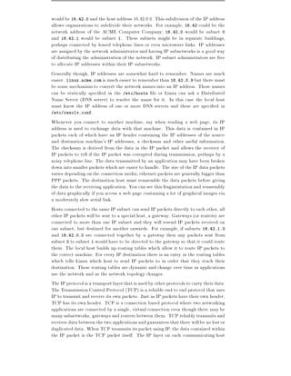 would be 16.42.0 and the host address 16.42.0.9. This subdivision of the IP address
allows organizations to subdivide their networks. For example, 16.42 could be the
network address of the ACME Computer Company 16.42.0 would be subnet 0
and 16.42.1 would be subnet 1. These subnets might be in separate buildings,
perhaps connected by leased telephone lines or even microwave links. IP addresses
are assigned by the network administrator and having IP subnetworks is a good way
of distributing the administration of the network. IP subnet administrators are free
to allocate IP addresses within their IP subnetworks.
Generally though, IP addresses are somewhat hard to remember. Names are much
easier. linux.acme.com is much easier to remember than 16.42.0.9 but there must
be some mechanism to convert the network names into an IP address. These names
can be statically speci ed in the /etc/hosts le or Linux can ask a Distributed
Name Server (DNS server) to resolve the name for it. In this case the local host
must know the IP address of one or more DNS servers and these are speci ed in
/etc/resolv.conf.

Whenever you connect to another machine, say when reading a web page, its IP
address is used to exchange data with that machine. This data is contained in IP
packets each of which have an IP header containing the IP addresses of the source
and destination machine's IP addresses, a checksum and other useful information.
The checksum is derived from the data in the IP packet and allows the receiver of
IP packets to tell if the IP packet was corrupted during transmission, perhaps by a
noisy telephone line. The data transmitted by an application may have been broken
down into smaller packets which are easier to handle. The size of the IP data packets
varies depending on the connection media ethernet packets are generally bigger than
PPP packets. The destination host must reassemble the data packets before giving
the data to the receiving application. You can see this fragmentation and reassembly
of data graphically if you access a web page containing a lot of graphical images via
a moderately slow serial link.
Hosts connected to the same IP subnet can send IP packets directly to each other, all
other IP packets will be sent to a special host, a gateway. Gateways (or routers) are
connected to more than one IP subnet and they will resend IP packets received on
one subnet, but destined for another onwards. For example, if subnets 16.42.1.0
and 16.42.0.0 are connected together by a gateway then any packets sent from
subnet 0 to subnet 1 would have to be directed to the gateway so that it could route
them. The local host builds up routing tables which allow it to route IP packets to
the correct machine. For every IP destination there is an entry in the routing tables
which tells Linux which host to send IP packets to in order that they reach their
destination. These routing tables are dynamic and change over time as applications
use the network and as the network topology changes.
The IP protocol is a transport layer that is used by other protocols to carry their data.
The Transmission Control Protocol (TCP) is a reliable end to end protocol that uses
IP to transmit and receive its own packets. Just as IP packets have their own header,
TCP has its own header. TCP is a connection based protocol where two networking
applications are connected by a single, virtual connection even though there may be
many subnetworks, gateways and routers between them. TCP reliably transmits and
receives data between the two applications and guarantees that there will be no lost or
duplicated data. When TCP transmits its packet using IP, the data contained within
the IP packet is the TCP packet itself. The IP layer on each communicating host
 