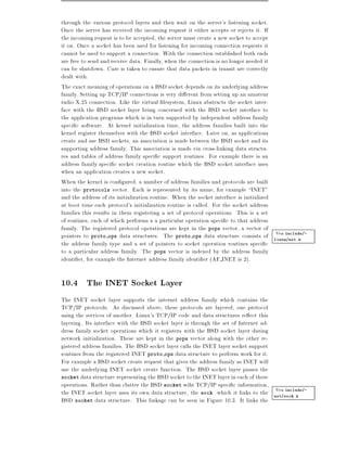 through the various protocol layers and then wait on the server's listening socket.
Once the server has received the incoming request it either accepts or rejects it. If
the incoming request is to be accepted, the server must create a new socket to accept
it on. Once a socket has been used for listening for incoming connection requests it
cannot be used to support a connection. With the connection established both ends
are free to send and receive data. Finally, when the connection is no longer needed it
can be shutdown. Care is taken to ensure that data packets in transit are correctly
dealt with.
The exact meaning of operations on a BSD socket depends on its underlying address
family. Setting up TCP/IP connections is very di erent from setting up an amateur
radio X.25 connection. Like the virtual lesystem, Linux abstracts the socket inter-
face with the BSD socket layer being concerned with the BSD socket interface to
the application programs which is in turn supported by independent address family
speci c software. At kernel initialization time, the address families built into the
kernel register themselves with the BSD socket interface. Later on, as applications
create and use BSD sockets, an association is made between the BSD socket and its
supporting address family. This association is made via cross-linking data structu-
res and tables of address family speci c support routines. For example there is an
address family speci c socket creation routine which the BSD socket interface uses
when an application creates a new socket.
When the kernel is con gured, a number of address families and protocols are built
into the protocols vector. Each is represented by its name, for example INET"
and the address of its initialization routine. When the socket interface is initialized
at boot time each protocol's initialization routine is called. For the socket address
families this results in them registering a set of protocol operations. This is a set
of routines, each of which performs a a particular operation speci c to that address
family. The registered protocol operations are kept in the pops vector, a vector of
                                                                                        Vea include/-
pointers to proto ops data structures. The proto ops data structure consists of linux/net.h
the address family type and a set of pointers to socket operation routines speci c
to a particular address family. The pops vector is indexed by the address family
identi er, for example the Internet address family identi er (AF INET is 2).

10.4 The INET Socket Layer
The INET socket layer supports the internet address family which contains the
TCP/IP protocols. As discussed above, these protocols are layered, one protocol
using the services of another. Linux's TCP/IP code and data structures re ect this
layering. Its interface with the BSD socket layer is through the set of Internet ad-
dress family socket operations which it registers with the BSD socket layer during
network initialization. These are kept in the pops vector along with the other re-
gistered address families. The BSD socket layer calls the INET layer socket support
routines from the registered INET proto ops data structure to perform work for it.
For example a BSD socket create request that gives the address family as INET will
use the underlying INET socket create function. The BSD socket layer passes the
socket data structure representing the BSD socket to the INET layer in each of these
operations. Rather than clutter the BSD socket wiht TCP/IP speci c information,
                                                                                     Vea include/-
the INET socket layer uses its own data structure, the sock which it links to the net/sock.h
BSD socket data structure. This linkage can be seen in Figure 10.3. It links the
 