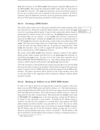 sock  data structure to the BSD socket data structure using the data pointer in
the BSD socket. This means that subsequent INET socket calls can easily retrieve
the sock data structure. The sock data structure's protocol operations pointer is
also set up at creation time and it depends on the protocol requested. If TCP is
requested, then the sock data structure's protocol operations pointer will point to
the set of TCP protocol operations needed for a TCP connection.

10.4.1 Creating a BSD Socket
The system call to create a new socket passes identi ers for its address family, socket Vea
type and protocol. Firstly the requested address family is used to search the pops sys socket() en
vector for a matching address family. It may be that a particular address family is net/socket.c
implemented as a kernel module and, in this case, the kerneld daemon must load
the module before we can continue. A new socket data structure is allocated to
represent the BSD socket. Actually the socket data structure is physically part of
the VFS inode data structure and allocating a socket really means allocating a VFS
inode. This may seem strange unless you consider that sockets can be operated on
in just the same way that ordinairy les can. As all les are represented by a VFS
inode data structure, then in order to support le operations, BSD sockets must
also be represented by a VFS inode data structure.
The newly created BSD socket data structure contains a pointer to the address
family speci c socket routines and this is set to the proto ops data structure re-
trieved from the pops vector. Its type is set to the sccket type requested one of
SOCK STREAM, SOCK DGRAM and so on. The address family speci c creation
routine is called using the address kept in the proto ops data structure.
A free le descriptor is allocated from the current processes fd vector and the file
data structure that it points at is initialized. This includes setting the le operations
pointer to point to the set of BSD socket le operations supported by the BSD socket
interface. Any future operations will be directed to the socket interface and it will
in turn pass them to the supporting address family by calling its address family
operation routines.

10.4.2 Binding an Address to an INET BSD Socket
In order to be able to listen for incoming internet connection requests, each server
must create an INET BSD socket and bind its address to it. The bind operation is
mostly handled within the INET socket layer with some support from the underlying
TCP and UDP protocol layers. The socket having an address bound to cannot be
being used for any other communication. This means that the socket's state must
be TCP CLOSE. The sockaddr pass to the bind operation contains the IP address to
be bound to and, optionally, a port number. Normally the IP address bound to
would be one that has been assigned to a network device that supports the INET
address family and whose interface is up and able to be used. You can see which
network interfaces are currently active in the system by using the ifcon g command.
The IP address may also be the IP broadcast address of either all 1's or all 0's.
These are special addresses that mean send to everybody"3 . The IP address could
also be speci ed as any IP address if the machine is acting as a transparent proxy or
  3   duh? What used for?
 