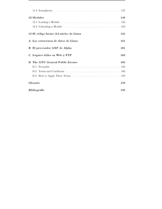 11.6 Semaphores . . . . . . . . . . . . . . . . . . . . . . . . . . . . . . . . . 147
12 Modules                                                                         149
   12.1 Loading a Module . . . . . . . . . . . . . . . . . . . . . . . . . . . . . 150
   12.2 Unloading a Module . . . . . . . . . . . . . . . . . . . . . . . . . . . . 153
13 El codigo fuente del nucleo de Linux                                            155
A Las estructuras de datos de Linux                                                161
B El procesador AXP de Alpha                                                       181
C Lugares utiles en Web y FTP                                                      183
D The GNU General Public License                                                   185
   D.1 Preamble . . . . . . . . . . . . . . . . . . . . . . . . . . . . . . . . . . 185
   D.2 Terms and Conditions . . . . . . . . . . . . . . . . . . . . . . . . . . . 186
   D.3 How to Apply These Terms . . . . . . . . . . . . . . . . . . . . . . . . 190
Glosario                                                                           193
Bibliograf a                                                                       196
 