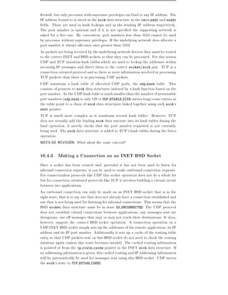 rewall, but only processes with superuser privileges can bind to any IP address. The
IP address bound to is saved in the sock data structure in the recv addr and saddr
 elds. These are used in hash lookups and as the sending IP address respectively.
The port number is optional and if it is not speci ed the supporting network is
asked for a free one. By convention, port numbers less than 1024 cannot be used
by processes without superuser privileges. If the underlying network does allocate a
port number it always allocates ones greater than 1024.
As packets are being received by the underlying network devices they must be routed
to the correct INET and BSD sockets so that they can be processed. For this reason
UDP and TCP maintain hash tables which are used to lookup the addresses within
incoming IP messages and direct them to the correct socket/sock pair. TCP is a
connection oriented protocol and so there is more information involved in processing
TCP packets than there is in processing UDP packets.
UDP maintains a hash table of allocated UDP ports, the udp hash table. This
consists of pointers to sock data structures indexed by a hash function based on the
port number. As the UDP hash table is much smaller than the number of permissible
port numbers (udp hash is only 128 or UDP HTABLE SIZE entries long) some entries in
the table point to a chain of sock data structures linked together using each sock's
next pointer.
TCP is much more complex as it maintains several hash tables. However, TCP
does not actually add the binding sock data stucture into its hash tables during the
bind operation, it merely checks that the port number requested is not currently
being used. The sock data structure is added to TCP's hash tables during the listen
operation.
NOTA DE REVISION: What about the route entered?

10.4.3 Making a Connection on an INET BSD Socket
Once a socket has been created and, provided it has not been used to listen for
inbound connection requests, it can be used to make outbound connection requests.
For connectionless protocols like UDP this socket operation does not do a whole lot
but for connection orientated protocols like TCP it involves building a virtual circuit
between two applications.
An outbound connection can only be made on an INET BSD socket that is in the
right state that is to say one that does not already have a connection established and
one that is not being used for listening for inbound connections. This means that the
BSD socket data structure must be in state SS UNCONNECTED. The UDP protocol
does not establish virtual connections between applications, any messages sent are
datagrams, one o messages that may or may not reach their destinations. It does,
however, support the connect BSD socket operation. A connection operation on a
UDP INET BSD socket simply sets up the addresses of the remote application its IP
address and its IP port number. Additionally it sets up a cache of the routing table
entry so that UDP packets sent on this BSD socket do not need to check the routing
database again (unless this route becomes invalid). The cached routing information
is pointed at from the ip route cache pointer in the INET sock data structure. If
no addressing information is given, this cached routing and IP addressing information
will be automatically be used for messages sent using this BSD socket. UDP moves
the sock's state to TCP ESTABLISHED.
 