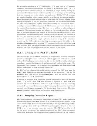 For a connect operation on a TCP BSD socket, TCP must build a TCP message
containing the connection information and send it to IP destination given. The TCP
message contains information about the connection, a unique starting message se-
quence number, the maximum sized message that can be managed by the initiating
host, the transmit and receive window size and so on. Within TCP all messages
are numbered and the initial sequence number is used as the rst message number.
Linux chooses a reasonably random value to avoid malicious protocol attacks. Every
message transmitted by one end of the TCP connection and successfully received by
the other is acknowledged to say that it arrived successfully and uncorrupted. Unack-
nowledges messages will be retransmitted. The transmit and receive window size is
the number of outstanding messages that there can be without an acknowledgement
being sent. The maximum message size is based on the network device that is being
used at the initiating end of the request. If the receiving end's network device sup-
ports smaller maximum message sizes then the connection will use the minimum of
the two. The application making the outbound TCP connection request must now
wait for a response from the target application to accept or reject the connection
request. As the TCP sock is now expecting incoming messages, it is added to the
tcp listening hash so that incoming TCP messages can be directed to this sock
data structure. TCP also starts timers so that the outbound connection request can
be timed out if the target application does not respond to the request.

10.4.4 Listening on an INET BSD Socket
Once a socket has had an address bound to it, it may listen for incoming connection
requests specifying the bound addresses. A network application can listen on a socket
without rst binding an address to it in this case the INET socket layer nds an
unused port number (for this protocol) and automatically binds it to the socket. The
listen socket function moves the socket into state TCP LISTEN and does any network
speci c work needed to allow incoming connections.
For UDP sockets, changing the socket's state is enough but TCP now adds the
socket's sock data structure into two hash tables as it is now active. These are the
tcp bound hash table and the tcp listening hash. Both are indexed via a hash
function based on the IP port number.
Whenever an incoming TCP connection request is received for an active listening
socket, TCP builds a new sock data structure to represent it. This sock data
structure will become the bottom half of the TCP connection when it is eventually
accepted. It also clones the incoming sk buff containing the connection request and
queues it onto the receive queue for the listening sock data structure. The clone
sk buff contains a pointer to the newly created sock data structure.


10.4.5 Accepting Connection Requests
UDP does not support the concept of connections, accepting INET socket connection
requests only applies to the TCP protocol as an accept operation on a listening socket
causes a new socket data structure to be cloned from the original listening socket.
The accept operation is then passed to the supporting protocol layer, in this case
INET to accept any incoming connection requests. The INET protocol layer will
fail the accept operation if the underlying protocol, say UDP, does not support
connections. Otherwise the accept operation is passed through to the real protocol,
 