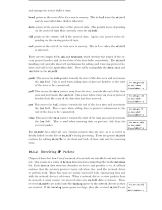and manage the socket bu er's data:
head points to the start of the data area in memory. This is xed when the sk buff
     and its associated data block is allocated,
data points at the current start of the protocol data. This pointer varies depending
     on the protocol layer that currently owns the sk buff,
tail points at the current end of the protocol data. Again, this pointer varies de-
     pending on the owning protocol layer,
end points at the end of the data area in memory. This is xed when the sk buff
     is allocated.
There are two length elds len and truesize, which describe the length of the cu-
rrent protocol packet and the total size of the data bu er respectively. The sk buff
handling code provides standard mechanisms for adding and removing protocol he-
aders and tails to the application data. These safely manipulate the data, tail and
len elds in the sk buff:

push This moves the data pointer towards the start of the data area and increments
     the len eld. This is used when adding data or protocol headers to the start Vea skb push()
     of the data to be transmitted,                                              en include/-
                                                                                         linux/skbuff.h
pull This moves the data pointer away from the start, towards the end of the data
     area and decrements the len eld. This is used when removing data or protocol Vea skb pull()
     headers from the start of the data that has been received,                   en include/-
                                                                                         linux/skbuff.h
put This moves the tail pointer towards the end of the data area and increments
     the len eld. This is used when adding data or protocol information to the Vea skb put()
     end of the data to be transmitted,                                        en include/-
                                                                                         linux/skbuff.h
trim This moves the tail pointer towards the start of the data area and decrements
     the len eld. This is used when removing data or protocol tails from the Vea skb trim()
     received packet.                                                        en include/-
                                                                                         linux/skbuff.h

The sk buff data structure also contains pointers that are used as it is stored in
doubly linked circular lists of sk buff's during processing. There are generic sk buff
routines for adding sk buffs to the front and back of these lists and for removing
them.

10.5.2 Receiving IP Packets
Chapter 8 described how Linux's network drivers built are into the kernel and initiali-
zed. This results in a series of device data structures linked together in the dev base
list. Each device data structure describes its device and provides a set of callback
routines that the network protocol layers call when they need the network driver
to perform work. These functions are mostly concerned with transmitting data and
with the network device's addresses. When a network device receives packets from
its network it must convert the received data into sk buff data structures. These
received sk buff's are added onto the backlog queue by the network drivers as they Vea netif rx()
are received. If the backlog queue grows too large, then the received sk buff's are en
                                                                                         net/core/dev.c
 