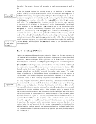 discarded. The network bottom half is agged as ready to run as there is work to
                 do.
                 When the network bottom half handler is run by the scheduler it processes any
                 network packets waiting to be transmitted before processing the backlog queue of
 Vea net bh() en sk buff's determining which protocol layer to pass the received packets to. As the
net/core/dev.c
                 Linux networking layers were initialized, each protocol registered itself by adding a
                 packet type data structure onto either the ptype all list or into the ptype base
                 hash table. The packet type data structure contains the protocol type, a pointer
                 to a network device, a pointer to the protocol's receive data processing routine and,
                  nally, a pointer to the next packet type data structure in the list or hash chain.
                 The ptype all chain is used to snoop all packets being received from any network
                 device and is not normally used. The ptype base hash table is hashed by protocol
                 identi er and is used to decide which protocol should receive the incoming network
                 packet. The network bottom half matches the protocol types of incoming sk buff's
                 against one or more of the packet type entries in either table. The protocol may
                 match more than one entry, for example when snooping all network tra c, and in this
 Vea ip recv()   case the sk buff will be cloned. The sk buff is passed to the matching protocol's
en net/ipv4/-    handling routine.
ip input.c




                 10.5.3 Sending IP Packets
                 Packets are transmitted by applications exchanging data or else they are generated by
                 the network protocols as they support established connections or connections being
                 established. Whichever way the data is generated, an sk buff is built to contain the
                 data and various headers are added by the protocol layers as it passes through them.
                 The sk buff needs to be passed to a network device to be transmitted. First though
                 the protocol, for example IP, needs to decide which network device to use. This
                 depends on the best route for the packet. For computers connected by modem to
                 a single network, say via the PPP protocol, the routing choice is easy. The packet
                 should either be sent to the local host via the loopback device or to the gateway at
                 the end of the PPP modem connection. For computers connected to an ethernet the
                 choices are harder as there are many computers connected to the network.
                 For every IP packet transmitted, IP uses the routing tables to resolve the route for
                 the destination IP address. Each IP destination successfully looked up in the routing
Vea include/-    tables returns a rtable data structure describing the route to use. This includes
net/route.h
                 the source IP address to use, the address of the network device data structure and,
                 sometimes, a prebuilt hardware header. This hardware header is network device
                 speci c and contains the source and destination physical addresses and other media
                 speci c information. If the network device is an ethernet device, the hardware header
                 would be as shown in Figure 10.1 and the source and destination addresses would be
                 physical ethernet addresses. The hardware header is cached with the route because
                 it must be appended to each IP packet transmitted on this route and constructing
                 it takes time. The hardware header may contain physical addresses that have to be
                 resolved using the ARP protocol. In this case the outgoing packet is stalled until the
                 address has been resolved. Once it has been resolved and the hardware header built,
                 the hardware header is cached so that future IP packets sent using this interface do
                 not have to ARP.
 
