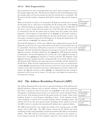 10.5.4 Data Fragmentation
Every network device has a maximum packet size and it cannot transmit or receive a
data packet bigger than this. The IP protocol allows for this and will fragment data
into smaller units to t into the packet size that the network device can handle. The
IP protocol header includes a fragment eld which contains a ag and the fragment
o set.                                                                                    Vea
When an IP packet is ready to be transmited, IP nds the network device to send en net/ipv4/
                                                                                         ip build xmit()

the IP packet out on. This device is found from the IP routing tables. Each device ip output.c
has a eld describing its maximum transfer unit (in bytes), this is the mtu eld. If
the device's mtu is smaller than the packet size of the IP packet that is waiting to
be transmitted, then the IP packet must be broken down into smaller (mtu sized)
fragments. Each fragment is represented by an sk buff its IP header marked to
show that it is a fragment and what o set into the data this IP packet contains. The
last packet is marked as being the last IP fragment. If, during the fragmentation, IP
cannot allocate an sk buff, the transmit will fail.
Receiving IP fragments is a little more di cult than sending them because the IP
fragments can be received in any order and they must all be received before they can Vea ip rcv() en
be reassembled. Each time an IP packet is received it is checked to see if it is an IP net/ipv4/-
fragment. The rst time that the fragment of a message is received, IP creates a new ip input.c
ipq data structure, and this is linked into the ipqueue list of IP fragments awaiting
recombination. As more IP fragments are received, the correct ipq data structure is
found and a new ipfrag data structure is created to describe this fragment. Each
ipq data structure uniquely describes a fragmented IP receive frame with its source
and destination IP addresses, the upper layer protocol identi er and the identi er for
this IP frame. When all of the fragments have been received, they are combined into
a single sk buff and passed up to the next protocol level to be processed. Each ipq
contains a timer that is restarted each time a valid fragment is received. If this timer
expires, the ipq data structure and its ipfrag's are dismantled and the message is
presumed to have been lost in transit. It is then up to the higher level protocols to
retransmit the message.

10.6 The Address Resolution Protocol (ARP)
The Address Resolution Protocol's role is to provide translations of IP addresses into
physical hardware addresses such as ethernet addresses. IP needs this translation
just before it passes the data (in the form of an sk buff) to the device driver for        Vea
transmission. It performs various checks to see if this device needs a hardware header     ip build xmit()
                                                                                           en net/ipv4/-
and, if it does, if the hardware header for the packet needs to be rebuilt. Linux caches   ip output.c
hardware headers to avoid frequent rebuilding of them. If the hardware header
needs rebuilding, it calls the device speci c hardware header rebuilding routine. All      Vea  eth

ethernet devices use the same generic header rebuilding routine which in turn uses         rebuild header()
                                                                                           en net/-
the ARP services to translate the destination IP address into a physical address.          ethernet/eth.c

The ARP protocol itself is very simple and consists of two message types, an ARP
request and an ARP reply. The ARP request contains the IP address that needs
translating and the reply (hopefully) contains the translated IP address, the hardware
address. The ARP request is broadcast to all hosts connected to the network, so,
for an ethernet network, all of the machines connected to the ethernet will see the
 