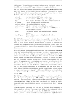 ARP request. The machine that owns the IP address in the request will respond to
the ARP request with an ARP reply containing its own physical address.
The ARP protocol layer in Linux is built around a table of arp table data structures
which each describe an IP to physical address translation. These entries are created
as IP addresses need to be translated and removed as they become stale over time.
Each arp table data structure has the following elds:
  last used           the time that this ARP entry was last used,
  last updated        the time that this ARP entry was last updated,
    ags               these describe this entry's state, if it is complete and so on,
  IP address          The IP address that this entry describes
  hardware address The translated hardware address
  hardware header This is a pointer to a cached hardware header,
  timer               This is a timer list entry used to time out ARP requests
                      that do not get a response,
  retries             The number of times that this ARP request has been
                      retried,
  sk buff queue       List of sk buff entries waiting for this IP address
                      to be resolved
The ARP table consists of a table of pointers (the arp tables vector) to chains of
arp table entries. The entries are cached to speed up access to them, each entry is
found by taking the last two bytes of its IP address to generate an index into the
table and then following the chain of entries until the correct one is found. Linux also
caches prebuilt hardware headers o the arp table entries in the form of hh cache
data structures.
When an IP address translation is requested and there is no corresponding arp table
entry, ARP must send an ARP request message. It creates a new arp table entry
in the table and queues the sk buff containing the network packet that needs the
address translation on the sk buff queue of the new entry. It sends out an ARP
request and sets the ARP expiry timer running. If there is no response then ARP
will retry the request a number of times and if there is still no response ARP will
remove the arp table entry. Any sk buff data structures queued waiting for the
IP address to be translated will be noti ed and it is up to the protocol layer that is
transmitting them to cope with this failure. UDP does not care about lost packets
but TCP will attempt to retransmit on an established TCP link. If the owner of
the IP address responds with its hardware address, the arp table entry is marked
as complete and any queued sk buff's will be removed from the queue and will go
on to be transmitted. The hardware address is written into the hardware header of
each sk buff.
The ARP protocol layer must also respond to ARP requests that specfy its IP ad-
dress. It registers its protocol type (ETH P ARP), generating a packet type data
structure. This means that it will be passed all ARP packets that are received by
the network devices. As well as ARP replies, this includes ARP requests. It genera-
tes an ARP reply using the hardware address kept in the receiving device's device
data structure.
Network topologies can change over time and IP addresses can be reassigned to
di erent hardware addresses. For example, some dial up services assign an IP address
as each connection is established. In order that the ARP table contains up to date
entries, ARP runs a periodic timer which looks through all of the arp table entries
 