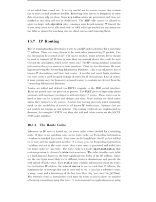 to see which have timed out. It is very careful not to remove entries that contain
one or more cached hardware headers. Removing these entries is dangerous as other
data structures rely on them. Some arp table entries are permanent and these are
marked so that they will not be deallocated. The ARP table cannot be allowed to
grow too large each arp table entry consumes some kernel memory. Whenever the
a new entry needs to be allocated and the ARP table has reached its maximum size
the table is pruned by searching out the oldest entries and removing them.

10.7 IP Routing
The IP routing function determines where to send IP packets destined for a particular
IP address. There are many choices to be made when transmitting IP packets. Can
the destination be reached at all? If it can be reached, which network device should
be used to transmit it? If there is more than one network device that could be used
to reach the destination, which is the better one? The IP routing database maintains
information that gives answers to these questions. There are two databases, the most
important being the Forwarding Information Database. This is an exhaustive list of
known IP destinations and their best routes. A smaller and much faster database,
the route cache is used for quick lookups of routes for IP destinations. Like all caches,
it must contain only the frequently accessed routes its contents are derived from the
Forwarding Information Database.
Routes are added and deleted via IOCTL requests to the BSD socket interface.
These are passed onto the protocol to process. The INET protocol layer only allows
processes with superuser privileges to add and delete IP routes. These routes can be
  xed or they can be dynamic and change over time. Most systems use xed routes
unless they themselves are routers. Routers run routing protocols which constantly
check on the availability of routes to all known IP destinations. Systems that are
not routers are known as end systems. The routing protocols are implemented as
daemons, for example GATED, and they also add and delete routes via the IOCTL
BSD socket interface.

10.7.1 The Route Cache
Whenever an IP route is looked up, the route cache is rst checked for a matching
route. If there is no matching route in the route cache the Forwarding Information
Database is searched for a route. If no route can be found there, the IP packet will fail
to be sent and the application noti ed. If a route is in the Forwarding Information
Database and not in the route cache, then a new entry is generated and added into
the route cache for this route. The route cache is a table (ip rt hash table) that
contains pointers to chains of rtable data structures. The index into the route table
is a hash function based on the least signi cant two bytes of the IP address. These
are the two bytes most likely to be di erent between destinations and provide the
best spread of hash values. Each rtable entry contains information about the route
the destination IP address, the network device to use to reach that IP address, the
maximum size of message that can be used and so on. It also has a reference count,
a usage count and a timestamp of the last time that they were used (in jiffies).
The reference count is incremented each time the route is used to show the number
of network connections using this route. It is decremented as applications stop using
 