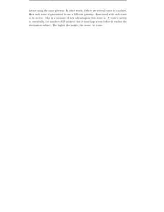 subnet using the same gateway. In other words, if there are several routes to a subnet,
then each route is guaranteed to use a di erent gateway. Associated with each route
is its metric. This is a measure of how advantagious this route is. A route's metric
is, essentially, the number of IP subnets that it must hop across before it reaches the
destination subnet. The higher the metric, the worse the route.
 