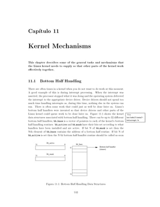 Cap tulo 11
Kernel Mechanisms
This chapter describes some of the general tasks and mechanisms that
the Linux kernel needs to supply so that other parts of the kernel work
e ectively together.

11.1 Bottom Half Handling
There are often times in a kernel when you do not want to do work at this moment.
A good example of this is during interrupt processing. When the interrupt was
asserted, the processor stopped what it was doing and the operating system delivered
the interrupt to the appropriate device driver. Device drivers should not spend too
much time handling interrupts as, during this time, nothing else in the system can
run. There is often some work that could just as well be done later on. Linux's
bottom half handlers were invented so that device drivers and other parts of the
Linux kernel could queue work to be done later on. Figure 11.1 shows the kernel Vea
data structures associated with bottom half handling. There can be up to 32 di erent include/linux/-
bottom half handlers bh base is a vector of pointers to each of the kernel's bottom interrupt.h
half handling routines. bh active and bh mask have their bits set according to what
handlers have been installed and are active. If bit N of bh mask is set then the
Nth element of bh base contains the address of a bottom half routine. If bit N of
bh active is set then the N'th bottom half handler routine should be called as soon


               bh_active
      31                       0          bh_base
                                    0                         Bottom half handler
                                                              (timers)

               bh_mask
      31                       0




                                    31




               Figura 11.1: Bottom Half Handling Data Structures

                                         143
 