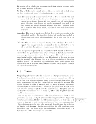 The routine will be called when the element on the task queue is processed and it
will be passed a pointer to the data.
Anything in the kernel, for example a device driver, can create and use task queues
but there are three task queues created and managed by the kernel:
timer This queue is used to queue work that will be done as soon after the next
     system clock tick as is possible. Each clock tick, this queue is checked to see if it
     contains any entries and, if it does, the timer queue bottom half handler is made
     active. The timer queue bottom half handler is processed, along with all the
     other bottom half handlers, when the scheduler next runs. This queue should
     not be confused with system timers, which are a much more sophisticated
     mechanism.
immediate This queue is also processed when the scheduler processes the active
     bottom half handlers. The immediate bottom half handler is not as high in
     priority as the timer queue bottom half handler and so these tasks will be run
     later.
scheduler This task queue is processed directly by the scheduler. It is used to
     support other task queues in the system and, in this case, the task to be run
     will be a routine that processes a task queue, say for a device driver.
When task queues are processed, the pointer to the rst element in the queue is
removed from the queue and replaced with a null pointer. In fact, this removal is
an atomic operation, one that cannot be interrupted. Then each element in the
queue has its handling routine called in turn. The elements in the queue are often
statically allocated data. However there is no inherent mechanism for discarding
allocated memory. The task queue processing routine simply moves onto the next
element in the list. It is the job of the task itself to ensure that it properly cleans up
any allocated kernel memory.

11.3 Timers
An operating system needs to be able to schedule an activity sometime in the future.
A mechanism is needed whereby activities can be scheduled to run at some relatively
precise time. Any microprocessor that wishes to support an operating system must
have a programmable interval timer that periodically interrupts the processor. This
periodic interrupt is known as a system clock tick and it acts like a metronome,
orchestrating the system's activities. Linux has a very simple view of what time it
is it measures time in clock ticks since the system booted. All system times are
based on this measurement, which is known as jiffies after the globally available
variable of the same name.
Linux has two types of system timers, both queue routines to be called at some
system time but they are slightly di erent in their implementations. Figure 11.3
                                                                                     Vea include/-
shows both mechanisms. The rst, the old timer mechanism, has a static array of 32 linux/timer.h
pointers to timer struct data structures and a mask of active timers, timer active.
 Where the timers go in the timer table is statically de ned (rather like the bottom
half handler table bh base). Entries are added into this table mostly at system
initialization time. The second, newer, mechanism uses a linked list of timer list
data structures held in ascending expiry time order.
 