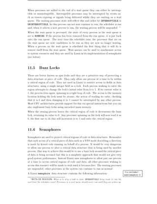 When processes are added to the end of a wait queue they can either be interrup-
tible or uninterruptible. Interruptible processes may be interrupted by events su-
ch as timers expiring or signals being delivered whilst they are waiting on a wait
queue. The waiting processes state will re ect this and either be INTERRUPTIBLE or
UNINTERRUPTIBLE. As this process can not now continue to run, the scheduler is run
and, when it selects a new process to run, the waiting process will be suspended. 1
When the wait queue is processed, the state of every process in the wait queue is
set to RUNNING. If the process has been removed from the run queue, it is put back
onto the run queue. The next time the scheduler runs, the processes that are on
the wait queue are now candidates to be run as they are now no longer waiting.
When a process on the wait queue is scheduled the rst thing that it will do is
remove itself from the wait queue. Wait queues can be used to synchronize access
to system resources and they are used by Linux in its implementation of semaphores
(see below).

11.5 Buzz Locks
These are better known as spin locks and they are a primitive way of protecting a
data structure or piece of code. They only allow one process at a time to be within
a critical region of code. They are used in Linux to restrict access to elds in data
structures, using a single integer eld as a lock. Each process wishing to enter the
region attempts to change the lock's initial value from 0 to 1. If its current value is
1, the process tries again, spinning in a tight loop of code. The access to the memory
location holding the lock must be atomic, the action of reading its value, checking
that it is 0 and then changing it to 1 cannot be interrupted by any other process.
Most CPU architectures provide support for this via special instructions but you can
also implement buzz locks using uncached main memory.
When the owning process leaves the critical region of code it decrements the buzz
lock, returning its value to 0. Any processes spinning on the lock will now read it as
0, the rst one to do this will increment it to 1 and enter the critical region.


11.6 Semaphores
Semaphores are used to protect critical regions of code or data structures. Remember
that each access of a critical piece of data such as a VFS inode describing a directory
is made by kernel code running on behalf of a process. It would be very dangerous
to allow one process to alter a critical data structure that is being used by another
process. One way to achieve this would be to use a buzz lock around the critical piece
of data is being accessed but this is a simplistic approach that would not give very
good system performance. Instead Linux uses semaphores to allow just one process
at a time to access critical regions of code and data all other processes wishing to
access this resource will be made to wait until it becomes free. The waiting processes
are suspended, other processes in the system can continue to run as normal.
A Linux semaphore data structure contains the following information:                     Vea include/-
                                                                                        asm/semaphore.h
  1 NOTA   DE REVISION: What is to stop a task in state INTERRUPTIBLE being made to run the
next time the scheduler runs? Processes in a wait queue should never run until they are woken up.
 