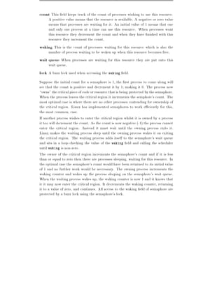 count This eld keeps track of the count of processes wishing to use this resource.
     A positive value means that the resource is available. A negative or zero value
     means that processes are waiting for it. An initial value of 1 means that one
     and only one process at a time can use this resource. When processes want
     this resource they decrement the count and when they have nished with this
     resource they increment the count,
waking This is the count of processes waiting for this resource which is also the
     number of process waiting to be woken up when this resource becomes free,
wait queue When processes are waiting for this resource they are put onto this
     wait queue,
lock A buzz lock used when accessing the waking eld.
Suppose the initial count for a semaphore is 1, the rst process to come along will
see that the count is positive and decrement it by 1, making it 0. The process now
owns" the critical piece of code or resource that is being protected by the semaphore.
When the process leaves the critical region it increments the semphore's count. The
most optimal case is where there are no other processes contending for ownership of
the critical region. Linux has implemented semaphores to work e ciently for this,
the most common, case.
If another process wishes to enter the critical region whilst it is owned by a process
it too will decrement the count. As the count is now negative (-1) the process cannot
enter the critical region. Instead it must wait until the owning process exits it.
Linux makes the waiting process sleep until the owning process wakes it on exiting
the critical region. The waiting process adds itself to the semaphore's wait queue
and sits in a loop checking the value of the waking eld and calling the scheduler
until waking is non-zero.
The owner of the critical region increments the semaphore's count and if it is less
than or equal to zero then there are processes sleeping, waiting for this resource. In
the optimal case the semaphore's count would have been returned to its initial value
of 1 and no further work would be neccessary. The owning process increments the
waking counter and wakes up the process sleeping on the semaphore's wait queue.
When the waiting process wakes up, the waking counter is now 1 and it knows that
it it may now enter the critical region. It decrements the waking counter, returning
it to a value of zero, and continues. All access to the waking eld of semaphore are
protected by a buzz lock using the semaphore's lock.
 