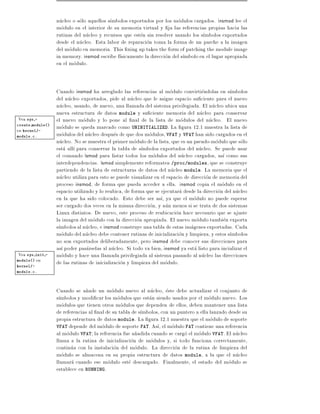 nucleo o solo aquellos s mbolos exportados por los modulos cargados. insmod lee el
                  modulo en el interior de su memoria virtual y ja las referencias propias hacia las
                  rutinas del nucleo y recursos que esten sin resolver usando los s mbolos exportados
                  desde el nucleo. Esta labor de reparacion toma la forma de un parche a la imagen
                  del modulo en memoria. This xing up takes the form of patching the module image
                  in memory. insmod escribe f sicamente la direccion del s mbolo en el lugar apropiada
                  en el modulo.


                  Cuando insmod ha arreglado las referencias al modulo convirtiendolas en s mbolos
                  del nucleo exportados, pide al nucleo que le asigne espacio su ciente para el nuevo
                  nucleo, usando, de nuevo, una llamada del sistema privilegiada. El nucleo ubica una
                  nueva estructura de datos module y su ciente memoria del nucleo para conservar
Vea  sys -        el nuevo modulo y lo pone al nal de la lista de modulos del nucleo. El nuevo
create module()
en kernel/-
                  modulo se queda marcado como UNINITIALIZED. La gura 12.1 muestra la lista de
module.c.         modulos del nucleo despues de que dos modulos, VFAT y VFAT han sido cargados en el
                  nucleo. No se muestra el primer modulo de la lista, que es un pseudo-modulo que solo
                  esta all para conservar la tabla de s mbolos exportados del nucleo. Se puede usar
                  el comando lsmod para listar todos los modulos del nucleo cargados, as como sus
                  interdependencias. lsmod simplemente reformatea /proc/modules, que se construye
                  partiendo de la lista de estructuras de datos del nucleo module. La memoria que el
                  nucleo utiliza para esto se puede visualizar en el espacio de direccion de memoria del
                  proceso insmod, de forma que pueda acceder a ella. insmod copia el modulo en el
                  espacio utilizado y lo reubica, de forma que se ejecutara desde la direccion del nucleo
                  en la que ha sido colocado. Esto debe ser as , ya que el modulo no puede esperar
                  ser cargado dos veces en la misma direccion, y aun menos si se trata de dos sistemas
                  Linux distintos. De nuevo, este proceso de reubicacion hace necesario que se ajuste
                  la imagen del modulo con la direccion apropiada. El nuevo modulo tambien exporta
                  s mbolos al nucleo, e insmod construye una tabla de estas imagenes exportadas. Cada
                  modulo del nucleo debe contener rutinas de inicializacion y limpieza, y estos s mbolos
                  no son exportados deliberadamente, pero insmod debe conocer sus direcciones para
                  as poder pasarselas al nucleo. Si todo va bien, insmod ya esta listo para incializar el
Vea sys init -    modulo y hace una llamada privilegiada al sistema pasando al nucleo las direcciones
module()en        de las rutinas de inicializacion y limpieza del modulo.
kernel/-
module.c.




                  Cuando se a~ade un modulo nuevo al nucleo, este debe actualizar el conjunto de
                               n
                  s mbolos y modi car los modulos que estan siendo usados por el modulo nuevo. Los
                  modulos que tienen otros modulos que dependen de ellos, deben mantener una lista
                  de referencias al nal de su tabla de s mbolos, con un puntero a ella lanzado desde su
                  propia estructura de datos module. La gura 12.1 muestra que el modulo de soporte
                  VFAT depende del modulo de soporte FAT. As , el modulo FAT contiene una referencia
                  al modulo VFAT la referencia fue a~adida cuando se cargo el modulo VFAT. El nucleo
                                                     n
                  llama a la rutina de inicializacion de modulos y, si todo funciona correctamente,
                  continua con la instalacion del modulo. La direccion de la rutina de limpieza del
                  modulo se almacena en su propia estructura de datos module, a la que el nucleo
                  llamara cuando ese modulo este descargado. Finalmente, el estado del modulo se
                  establece en RUNNING.
 