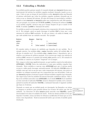 12.2 Unloading a Module
Los modulos pueden quitarse usando el comando rmmod, pero kerneld elimina auto-
maticamente del sistema los modulos cargados mediante demanda cuando ya no se
usan. Cada vez que su tiempo de inactividad se acaba, kerneld realiza una llamada
al sistema solicitando que todos los modulos cargados mediante demanda que no
esten en uso se eliminen del sistema. El valor del tiempo de inactividad se establece
cuando se inicia kerneld mi kerneld realiza una comprobacion cada 180 segundos.
As , por ejemplo, si se monta un CD ROM iso9660 y el sistema de archivos iso9660
es un modulo cargable, entonces muy poco tiempo despues de que se monte el CD
ROM, el modulo iso9660 se eliminara del nucleo.
Un modulo no puede ser descargado mientras otros componentes del nucleo dependan
de el. Por ejemplo, usted no puede descargar el modulo VFAT si tiene uno o mas
sistemas de archivos VFAT montados. Si echa un vistazo a la salida de lsmod, vera
que cada modulo tiene un contador asociado. Por ejemplo:
Module:            #pages:    Used by:
msdos                  5                      1
vfat                   4                      1 (autoclean)
fat                    6      vfat msdos]     2 (autoclean)

El contador indica el numero de entidades que dependen de este modulo. En el
ejemplo anterior, los modulos vfat y msdos dependen ambos del modulo fat, de
ah que el contador sea 2. Los modulos vfat y msdos tienen 1 dependencia, que es
relativa a un sistema de archivos montado. Si yo tuviera que cargar otro sistema de
archivos VFAT, entonces el contador del modulo vfat pasar a a ser 2. El contador de
un modulo se conserva en el primer "longword" de su imagen.
Este campo se sobrecarga signi cativamente, ya que tambien conserva los indicadores
AUTOCLEAN y VISITED. Estos dos indicadores se usan para modulos cargados bajo
demanda. Estos modulos se marcan como AUTOCLEAN para que el sistema pueda
reconocer cuales puede descargar automaticamente. El indicador VISITED marca el
modulo como que esta en uso por uno o mas componentes del sistema esta marca se
establece en cualquier momento que otro componente hace uso del modulo. Cada vez
que kerneld pregunta al sistema si puede eliminar modulos cargados bajo demanda,
este inspecciona todos los modulos del sistema buscando candidatos idoneos. Solo se
  ja en los modulos marcados como AUTOCLEAN y en el estado RUNNING. Si el candidato
no tiene marcado el indicador VISITED, entonces eliminara el modulo de lo contrario
quitara la marcha del indicador VISITED y continuara buscando el siguiente modulo
que haya en el sistema.
Teniendo en cuenta que un modulo puede ser descargado, las llamadas a su rutina
de limpieza se producen para permitir liberar los recursos del nucleo que este ha Vea sys -
utilizado. La estructura de datos module queda marcada como DELETED y queda delete module()
                                                                                    en
desvinculada de la lista de modulos del nucleo. Todos los demas modulos de los que kernel/module.c
dependa el modulo, tienen sus listas de referencia modi cadas de forma que ya no lo
tienen como dependiente. Toda la memoria del nucleo que necesita el modulo queda
desalojada.
 