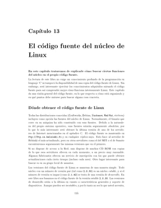 Cap tulo 13
El codigo fuente del nucleo de
Linux
En este cap tulo trataremos de explicarle como buscar ciertas funciones
del nucleo en el propio codigo fuente.
La lectura de este libro no exige un conocimiento profundo de la programacion en
lenguaje 'C' ni tampoco la disponibilidad de una copia del codigo fuente de Linux. Sin
embargo, sera interesante ejercitar los conocimientos adquiridos mirando el codigo
fuente para as comprender mejor como funciona internamente Linux. Este cap tulo
da una vision general del codigo fuente, en lo que respecta a como esta organizado y
en que puntos debe mirarse para buscar alguna cosa concreta.

Donde obtener el codigo fuente de Linux
Todas las distribuciones conocidas (Craftworks, Debian, Slackware, Red Hat, etcetera)
incluyen como opcion las fuentes del nucleo de Linux. Normalmente, el binario que
corre en su maquina ha sido construido con esas fuentes. Debido a la naturale-
za del propio sistema operativo, esas fuentes estaran seguramente obsoletas, por
lo que lo mas interesante sera obtener la ultima version de uno de los servido-
res de Internet mencionados en el apendice C. El codigo fuente es mantenido en
ftp://ftp.cs.helsinki.fi y en cualquier replica suya. Esto hace al servidor de
Helsinki el mas actualizado, pero en otros servidores como el del MIT o el de Sunsite
encontraremos seguramente las mismas versiones que en el primero.
Si no dispone de acceso a la Red, aun dispone de muchos CD ROM con copias
de lo que esos servidores ofrecen en cada momento, a un precio muy razonable.
Algunos fabricantes ofrecen un servicio de suscripcion con los que puede obtener
actualizaciones cada cierto tiempo (incluso cada mes). Otro lugar interesante para
buscar es en su grupo local de usuarios.
Las versiones del codigo fuente de Linux se numeran de una manera simple. Todo
nucleo con un numero de version par (tal como 2.0.30) es un nucleo estable, y si el
numero de version es impar (como 2.1.42) se trata de una version de desarrollo. En
este libro nos basamos en el codigo fuente de la version estable 2.0.30. Las versiones
de desarrollo estan a la ultima en cuanto a caracter sticas generales y soporte de
dispositivos. Aunque pueden ser inestables, y por lo tanto no ser lo que usted necesita,

                                          155
 