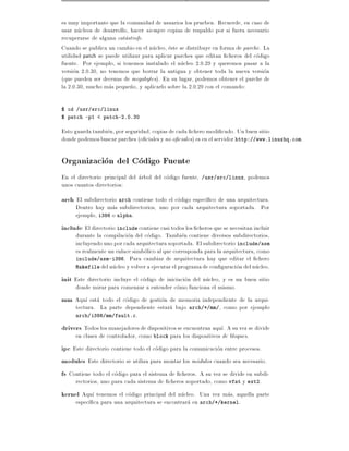 es muy importante que la comunidad de usuarios los prueben. Recuerde, en caso de
usar nucleos de desarrollo, hacer siempre copias de respaldo por si fuera necesario
recuperarse de alguna catastrofe.
Cuando se publica un cambio en el nucleo, este se distribuye en forma de parche. La
utilidad patch se puede utilizar para aplicar parches que editan cheros del codigo
fuente. Por ejemplo, si tenemos instalado el nucleo 2.0.29 y queremos pasar a la
version 2.0.30, no tenemos que borrar la antigua y obtener toda la nueva version
(que pueden ser decenas de megabytes). En su lugar, podemos obtener el parche de
la 2.0.30, mucho mas peque~o, y aplicarlo sobre la 2.0.29 con el comando:
                            n

$ cd /usr/src/linux
$ patch -p1 < patch-2.0.30

Esto guarda tambien, por seguridad, copias de cada chero modi cado. Un buen sitio
donde podemos buscar parches (o ciales y no o ciales) es en el servidor http://www.linuxhq.com.

Organizacion del Codigo Fuente
En el directorio principal del arbol del codigo fuente,   /usr/src/linux  , podemos
unos cuantos directorios:
arch El subdirectorio arch contiene todo el codigo espec co de una arquitectura.
     Dentro hay mas subdirectorios, uno por cada arquitectura soportada. Por
     ejemplo, i386 o alpha.
include El directorio include contiene casi todos los cheros que se necesitan incluir
     durante la compilacion del codigo. Tambien contiene diversos subdirectorios,
     incluyendo uno por cada arquitectura soportada. El subdirectorio include/asm
     es realmente un enlace simbolico al que corresponda para la arquitectura, como
     include/asm-i386. Para cambiar de arquitectura hay que editar el chero
     Makefile del nucleo y volver a ejecutar el programa de con guracion del nucleo.

init Este directorio incluye el codigo de iniciacion del nucleo, y es un buen sitio
     donde mirar para comenzar a entender como funciona el mismo.
mm Aqu esta todo el codigo de gestion de memoria independiente de la arqui-
     tectura. La parte dependiente estara bajo      arch/*/mm/  , como por ejemplo
     arch/i386/mm/fault.c.

drivers Todos los manejadores de dispositivos se encuentran aqu . A su vez se divide
     en clases de controlador, como block para los dispositivos de bloques.
ipc Este directorio contiene todo el codigo para la comunicacion entre procesos.
modules Este directorio se utiliza para montar los modulos cuando sea necesario.
fs Contiene todo el codigo para el sistema de cheros. A su vez se divide en subdi-
     rectorios, uno para cada sistema de cheros soportado, como vfat y ext2.
kernel Aqu tenemos el codigo principal del nucleo. Una vez mas, aquella parte
     espec ca para una arquitectura se encontrara en arch/*/kernel.
 