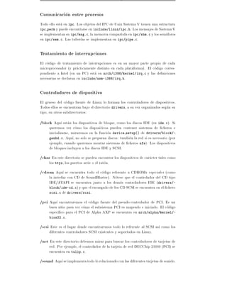 Comunicacion entre procesos
Todo ello esta en ipc. Los objetos del IPC de Unix Sistema V tienen una estructura
ipc perm y puede encontrarse en include/linux/ipc.h. Los mensajes de Sistema V
se implementan en ipc/msg.c, la memoria compartida en ipc/shm.c y los semaforos
en ipc/sem.c. Las tuber as se implementan en ipc/pipe.c.

Tratamiento de interrupciones
El codigo de tratamiento de interrupciones es en su mayor parte propio de cada
microprocesador (y practicamente distinto en cada plataforma). El codigo corres-
pondiente a Intel (en un PC) esta en arch/i386/kernel/irq.c y las de niciones
necesarias se declaran en include/asm-i386/irq.h.

Controladores de dispositivo
El grueso del codigo fuente de Linux lo forman los controladores de dispositivos.
Todos ellos se encuentran bajo el directorio drivers, a su vez organizados segun su
tipo, en otros subdirectorios:
/block Aqu estan los dispositivos de bloque, como los discos IDE (en ide.c). Si
     queremos ver como los dispositivos pueden contener sistemas de cheros e
     inicializarse, miraremos en la funcion device setup() de drivers/block/-
     genhd.c. Aqu , no solo se preparan discos: tambien la red si es necesario (por
     ejemplo, cuando queremos montar sistemas de cheros nfs). Los dispositivos
     de bloques incluyen a los discos IDE y SCSI.
/char En este directorio se pueden encontrar los dispositivos de caracter tales como
     los ttys, los puertos serie o el raton.
/cdrom Aqu se encuentra todo el codigo referente a CDROMs especiales (como
     la interfaz con CD de SoundBlaster). Notese que el controlador del CD tipo
     IDE/ATAPI se encuentra junto a los demas controladores IDE (drivers/-
     block/ide-cd.c) y que el encargado de los CD SCSI se encuentra en el chero
     scsi.c de drivers/scsi.

/pci Aqu encontraremos el codigo fuente del pseudo-controlador de PCI. Es un
     buen sitio para ver como el subsistema PCI es mapeado e iniciado. El codigo
     espec co para el PCI de Alpha AXP se encuentra en arch/alpha/kernel/-
     bios32.c.

/scsi Este es el lugar donde encontraremos todo lo referente al SCSI as como los
     diferentes controladores SCSI existentes y soportados en Linux.
/net En este directorio debemos mirar para buscar los controladores de tarjetas de
     red. Por ejemplo, el controlador de la tarjeta de red DECChip 21040 (PCI) se
     encuentra en tulip.c.
/sound Aqu se implementa todo lo relacionado con las diferentes tarjetas de sonido.
 