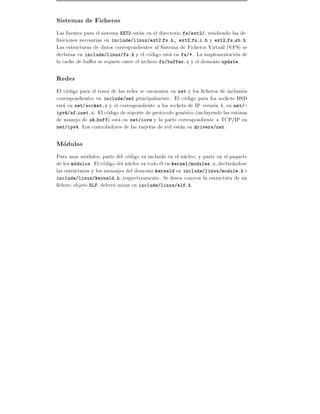 Sistemas de Ficheros
Las fuentes para el sistema EXT2 estan en el directorio fs/ext2/, residiendo las de-
  niciones necesarias en include/linux/ext2 fs.h, ext2 fs i.h y ext2 fs sb.h.
Las estructuras de datos correspondientes al Sistema de Ficheros Virtual (VFS) se
declaran en include/linux/fs.h y el codigo esta en fs/*. La implementacion de
la cache de bu er se reparte entre el archivo fs/buffer.c y el demonio update.

Redes
El codigo para el tema de las redes se encuentra en net y los cheros de inclusion
correspondientes en include/net principalmente. El codigo para los sockets BSD
esta en net/socket.c y el correspondiente a los sockets de IP version 4, en net/-
ipv4/af inet.c. El codigo de soporte de protocolo generico (incluyendo las rutinas
de manejo de sk buff) esta en net/core y la parte correspondiente a TCP/IP en
net/ipv4. Los controladores de las tarjetas de red estan en drivers/net.


Modulos
Para usar modulos, parte del codigo va incluido en el nucleo, y parte en el paquete
de los modulos. El codigo del nucleo va todo el en kernel/modules.c, declarandose
las estructuras y los mensajes del demonio kerneld en include/linux/module.h e
include/linux/kerneld.h, respectivamente. Si desea conocer la estructura de un
  chero objeto ELF, debera mirar en include/linux/elf.h.
 