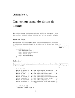Apendice A
Las estructuras de datos de
Linux
Este apendice enumera las principales estructuras de datos que utiliza Linux y que se
han descrito en este libro. Se las ha editado un poco para que quepan en la pagina.

block dev struct
Las estructuras de datos block dev struct se utilizan para registrar los dispositivos
de bloques como disponibles, para el uso del bufer cache. Se agrupan en el vector Vea
blk dev.                                                                              include/linux/
                                                                                        blkdev.h
     struct blk_dev_struct {
          void (*request_fn)(void)
          struct request * current_request
          struct request    plug
          struct tq_struct plug_tq
     }



bu er head
La estructura de datos buffer head mantiene informacion sobre un bloque de bufer Vea
en el cache de bufer.                                                            include/linux/
                                                                                        fs.h
     /* bh state bits */
     #define BH_Uptodate    0    /* 1 si el bufer contiene datos validos         */
     #define BH_Dirty       1    /* 1 si el bufer esta sucio                     */
     #define BH_Lock        2    /* 1 si el bufer tiene cerrojo puesto           */
     #define BH_Req         3    /* 0 si el bufer ha sido invalidado             */
     #define BH_Touched     4    /* 1 si el bufer ha sido tocado (envejecido)*/
     #define BH_Has_aged    5    /* 1 si el bufer ha envejecido (aging)          */
     #define BH_Protected 6      /* 1 si el bufer esta protegido                 */
     #define BH_FreeOnIO    7    /* 1 para descartar el buffer_head despues      */
                                      de IO                                      */


     struct buffer_head {
         /* primera l nea de cache: */


                                         161
 