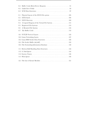 8.2 Bu er Cache Block Device Requests . . . . . . . . . . . . . . . . . . . 91
8.3 Linked list of disks . . . . . . . . . . . . . . . . . . . . . . . . . . . . . 93
8.4 SCSI Data Structures . . . . . . . . . . . . . . . . . . . . . . . . . . . 97
9.1    Physical Layout of the EXT2 File system . .              .   .   .   .   .   .   .   .   .   .   .   .   .   . 105
9.2    EXT2 Inode . . . . . . . . . . . . . . . . . . .         .   .   .   .   .   .   .   .   .   .   .   .   .   . 106
9.3    EXT2 Directory . . . . . . . . . . . . . . . .           .   .   .   .   .   .   .   .   .   .   .   .   .   . 109
9.4    A Logical Diagram of the Virtual File System             .   .   .   .   .   .   .   .   .   .   .   .   .   . 111
9.5    Registered File Systems . . . . . . . . . . . .          .   .   .   .   .   .   .   .   .   .   .   .   .   . 114
9.6    A Mounted File System . . . . . . . . . . . .            .   .   .   .   .   .   .   .   .   .   .   .   .   . 116
9.7    The Bu er Cache . . . . . . . . . . . . . . . .          .   .   .   .   .   .   .   .   .   .   .   .   .   . 119
10.1   TCP/IP Protocol Layers . . . . . . . .   .   .   .   .   .   .   .   .   .   .   .   .   .   .   .   .   .   . 125
10.2   Linux Networking Layers . . . . . . .    .   .   .   .   .   .   .   .   .   .   .   .   .   .   .   .   .   . 127
10.3   Linux BSD Socket Data Structures . .     .   .   .   .   .   .   .   .   .   .   .   .   .   .   .   .   .   . 130
10.4   The Socket Bu er (sk bu ) . . . . . .    .   .   .   .   .   .   .   .   .   .   .   .   .   .   .   .   .   . 134
10.5   The Forwarding Information Database      .   .   .   .   .   .   .   .   .   .   .   .   .   .   .   .   .   . 140
11.1   Bottom Half Handling Data Structures .       .   .   .   .   .   .   .   .   .   .   .   .   .   .   .   .   . 143
11.2   A Task Queue . . . . . . . . . . . . . . .   .   .   .   .   .   .   .   .   .   .   .   .   .   .   .   .   . 144
11.3   System Timers . . . . . . . . . . . . . .    .   .   .   .   .   .   .   .   .   .   .   .   .   .   .   .   . 146
11.4   Wait Queue . . . . . . . . . . . . . . . .   .   .   .   .   .   .   .   .   .   .   .   .   .   .   .   .   . 146
12.1 The List of Kernel Modules . . . . . . . . . . . . . . . . . . . . . . . . 151
 