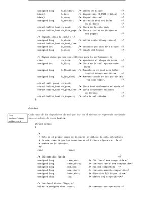 unsigned long       b_blocknr       /* numero de bloque                */
                          kdev_t              b_dev           /* dispositivo (B_FREE = libre)    */
                          kdev_t              b_rdev          /* dispositivo real                */
                          unsigned long       b_rsector       /* ubicacion real del bufer        */
                                                                  en el disco                    */
                          struct buffer_head *b_next          /* lista de la cola hash           */
                          struct buffer_head *b_this_page     /* lista circular de buferes en
                                                                  una pagina                     */
                          /* Segunda l nea de cache : */
                          unsigned long       b_state         /* buffer state bitmap (above)     */
                          struct buffer_head *b_next_free
                          unsigned int        b_count         /* usuarios que usan este bloque   */
                          unsigned long       b_size          /* tama~o del bloque
                                                                     n                           */


                          /* Siguen datos que nos son cr ticos para la performance: */
                          char                *b_data         /* apuntador al bloque de datos    */
                          unsigned int        b_list          /* Lista en la cual aparece este
                                                                  bufer                          */
                          unsigned long       b_flushtime     /* Momento en el cual este bufer
                                                                  (sucio) debera escribirse      */
                          unsigned long       b_lru_time      /* Momento cuando se uso por ultima
                                                                    vez este bufer.              */
                          struct wait_queue   *b_wait
                          struct buffer_head *b_prev          /* lista hash doblemente enlazada */
                          struct buffer_head *b_prev_free     /* lista doblemente enlazada
                                                                  de buferes                     */
                          struct buffer_head *b_reqnext       /* cola de solicitudes             */
                      }



                 device
Vea              Cada uno de los dispositivos de red que hay en el sistema se representa mediante
include/linux/   una estructura de datos device.
netdevice.h
                      struct device
                      {


                          /*
                           * Este es el primer campo de la parte     visible    de esta estructura
                           * (o sea, como la ven los usuarios en el fichero      Space.c .   Es el
                           * nombre de la interfaz.
                           */
                          char                     *name


                          /* I/O specific fields                                                */
                          unsigned long            rmem_end          /* fin "recv" mem compartida */
                          unsigned long            rmem_start        /* comienzo "recv" mem compartida*/
                          unsigned long            mem_end           /* fin mem compartida      */
                          unsigned long            mem_start         /* comienzo memoria compartida*/
                          unsigned long            base_addr         /* direccion E/S dispositivo*/
                          unsigned char            irq               /* numero IRQ dispositivo*/


                          /* Low-level status flags. */
                          volatile unsigned char   start,            /* comenzar una operacion */
 