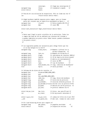interrupt           /* llego una interrupcion */
unsigned long            tbusy               /* transmisor ocupado        */
struct device            *next


/* Funcion de inicializacion de dispositivo. Solo se llama una vez */
int                      (*init)(struct device *dev)


/* Algun hardware tambien requiere estos campos, pero no forman
     parte del conjunto que se especifica usualmente en Space.c.      */
unsigned char            if_port             /* Seleccionable AUI,TP,*/
unsigned char            dma                 /* canal DMA             */


struct enet_statistics* (*get_stats)(struct device *dev)


/*
 * Hasta aqu    llego la parte    visible   de la estructura. Todos los
 * campos que haya de aca en adelante son internos del sistema y
 * pueden cambiarse sin previo aviso (debe leerse: pueden eliminarse
 * sin previo aviso).
 */


/* Los siguientes pueden ser necesarios para codigo futuro que vea
     si no hay energ a en la red */
unsigned long            trans_start         /* Momento (jiffies) de la
                                                ultima transmision    */
unsigned long            last_rx             /* Momento de ultima Rx */
unsigned short           flags               /* indicadores de interfaz (BSD)*/
unsigned short           family              /* ID de familia de direcciones*/
unsigned short           metric              /* metrica de enrutamiento*/
unsigned short           mtu                 /* valor de MTU              */
unsigned short           type                /* tipo de hardware          */
unsigned short           hard_header_len     /* long. cabeceras de hardware*/
void                     *priv               /* datos privados            */


/* Informacion de direccion de interfaz. */
unsigned char            broadcast MAX_ADDR_LEN]
unsigned char            pad
unsigned char            dev_addr MAX_ADDR_LEN]
unsigned char            addr_len            /* long. direccion hardware        */
unsigned long            pa_addr             /* direccion de protocolo          */
unsigned long            pa_brdaddr          /* direcion difusion protocol      */
unsigned long            pa_dstaddr /* direccion del otro en protocol P-P*/
unsigned long            pa_mask             /* mascara de red de protocol      */
unsigned short           pa_alen             /* protocol address len */


struct dev_mc_list       *mc_list            /* direcc. mac para M'cast */
int                      mc_count            /* No hay mcasts instalado */


struct ip_mc_list        *ip_mc_list         /* cadena de filtro de m'cast IP*/
__u32                    tx_queue_len        /* max cant. tramas en cada cola*/


/* For load balancing driver pair support */
unsigned long            pkt_queue           /* paquetes encolados         */
struct device            *slave              /* dispositivo esclavo            */
 