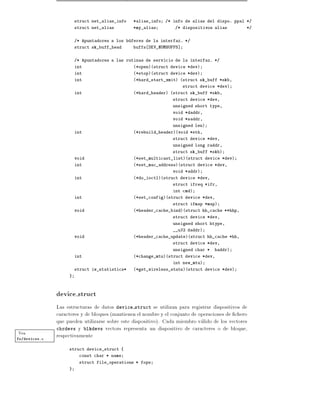 struct net_alias_info   *alias_info   /* info de alias del dispo. ppal */
                        struct net_alias        *my_alias         /* dispositivos alias         */


                        /* Apuntadores a los buferes de la interfaz. */
                        struct sk_buff_head     buffs DEV_NUMBUFFS]


                        /* Apuntadores a las rutinas de servicio de la interfaz. */
                        int                     (*open)(struct device *dev)
                        int                     (*stop)(struct device *dev)
                        int                     (*hard_start_xmit) (struct sk_buff *skb,
                                                                      struct device *dev)
                        int                     (*hard_header) (struct sk_buff *skb,
                                                                 struct device *dev,
                                                                 unsigned short type,
                                                                 void *daddr,
                                                                 void *saddr,
                                                                 unsigned len)
                        int                     (*rebuild_header)(void *eth,
                                                                 struct device *dev,
                                                                 unsigned long raddr,
                                                                 struct sk_buff *skb)
                        void                    (*set_multicast_list)(struct device *dev)
                        int                     (*set_mac_address)(struct device *dev,
                                                                 void *addr)
                        int                     (*do_ioctl)(struct device *dev,
                                                                 struct ifreq *ifr,
                                                                 int cmd)
                        int                     (*set_config)(struct device *dev,
                                                                 struct ifmap *map)
                        void                    (*header_cache_bind)(struct hh_cache **hhp,
                                                                 struct device *dev,
                                                                 unsigned short htype,
                                                                 __u32 daddr)
                        void                    (*header_cache_update)(struct hh_cache *hh,
                                                                 struct device *dev,
                                                                 unsigned char *   haddr)
                        int                     (*change_mtu)(struct device *dev,
                                                                 int new_mtu)
                        struct iw_statistics*   (*get_wireless_stats)(struct device *dev)
                    }



               device struct
               Las estructuras de datos device struct se utilizan para registrar dispositivos de
               caracteres y de bloques (mantienen el nombre y el conjunto de operaciones de chero
               que pueden utilizarse sobre este dispositivo). Cada miembro valido de los vectores
               chrdevs y blkdevs vectors representa un dispositivo de caracteres o de bloque,
Vea            respectivamente
fs/devices.c

                    struct device_struct {
                         const char * name
                         struct file_operations * fops
                    }
 