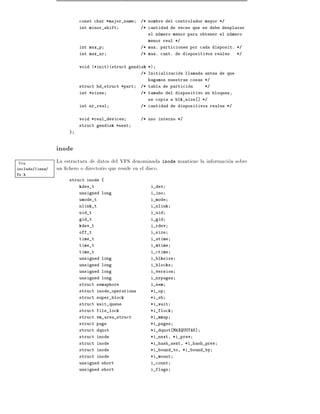const char *major_name    /* nombre del controlador mayor */
                          int minor_shift           /* cantidad de veces que se debe desplazar
                                                      el numero menor para obtener el numero
                                                      menor real */
                          int max_p                 /* max. particiones por cada disposit. */
                          int max_nr                /* max. cant. de dispositivos reales     */


                          void (*init)(struct gendisk *)
                                                    /* Initializacion llamada antes de que
                                                      hagamos nuestras cosas */
                          struct hd_struct *part    /* tabla de particion    */
                          int *sizes                /* tama~o del dispositivo en bloques,
                                                           n
                                                      se copia a blk_size ] */
                          int nr_real               /* cantidad de dispositivos reales */


                          void *real_devices        /* uso interno */
                          struct gendisk *next
                      }



                 inode
Vea              La estructura de datos del VFS denominada inode mantiene la informacion sobre
include/linux/   un chero o directorio que reside en el disco.
fs.h
                      struct inode {
                          kdev_t                       i_dev
                          unsigned long                i_ino
                          umode_t                      i_mode
                          nlink_t                      i_nlink
                          uid_t                        i_uid
                          gid_t                        i_gid
                          kdev_t                       i_rdev
                          off_t                        i_size
                          time_t                       i_atime
                          time_t                       i_mtime
                          time_t                       i_ctime
                          unsigned long                i_blksize
                          unsigned long                i_blocks
                          unsigned long                i_version
                          unsigned long                i_nrpages
                          struct semaphore             i_sem
                          struct inode_operations      *i_op
                          struct super_block           *i_sb
                          struct wait_queue            *i_wait
                          struct file_lock             *i_flock
                          struct vm_area_struct        *i_mmap
                          struct page                  *i_pages
                          struct dquot                 *i_dquot MAXQUOTAS]
                          struct inode                 *i_next, *i_prev
                          struct inode                 *i_hash_next, *i_hash_prev
                          struct inode                 *i_bound_to, *i_bound_by
                          struct inode                 *i_mount
                          unsigned short               i_count
                          unsigned short               i_flags
 