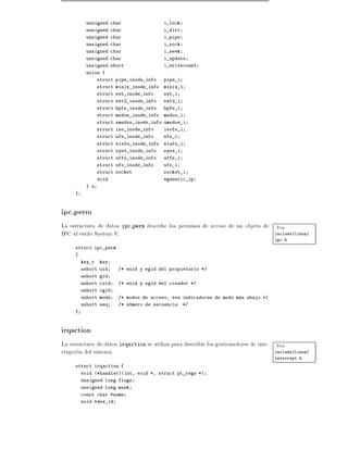 unsigned char                    i_lock
          unsigned char                    i_dirt
          unsigned char                    i_pipe
          unsigned char                    i_sock
          unsigned char                    i_seek
          unsigned char                    i_update
          unsigned short                   i_writecount
          union {
                 struct pipe_inode_info    pipe_i
                 struct minix_inode_info   minix_i
                 struct ext_inode_info     ext_i
                 struct ext2_inode_info    ext2_i
                 struct hpfs_inode_info    hpfs_i
                 struct msdos_inode_info   msdos_i
                 struct umsdos_inode_info umsdos_i
                 struct iso_inode_info     isofs_i
                 struct nfs_inode_info     nfs_i
                 struct xiafs_inode_info   xiafs_i
                 struct sysv_inode_info    sysv_i
                 struct affs_inode_info    affs_i
                 struct ufs_inode_info     ufs_i
                 struct socket             socket_i
                 void                      *generic_ip
          } u
     }



ipc perm
La estructura de datos ipc perm describe los permisos de acceso de un objeto de Vea
IPC al estilo System V.                                                         include/linux/
                                                                                      ipc.h
     struct ipc_perm
     {
         key_t   key
         ushort uid     /* euid y egid del propietario */
         ushort gid
         ushort cuid    /* euid y egid del creador */
         ushort cgid
         ushort mode    /* modos de acceso, vea indicadores de modo mas abajo */
         ushort seq     /* numero de secuencia      */
     }



irqaction
La estructura de datos irqaction se utiliza para describir los gestionadores de inte- Vea
rrupcion del sistema.                                                                 include/linux/
                                                                                      interrupt.h
     struct irqaction {
         void (*handler)(int, void *, struct pt_regs *)
         unsigned long flags
         unsigned long mask
         const char *name
         void *dev_id
 