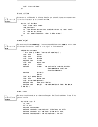 struct irqaction *next
                      }



                 linux binfmt
Vea              Cada uno de los formatos de cheros binarios que entiende Linux se representa me-
include/linux/   diante una estructura de datos linux binfmt.
binfmts.h
                      struct linux_binfmt {
                          struct linux_binfmt * next
                          long *use_count
                          int (*load_binary)(struct linux_binprm *, struct     pt_regs * regs)
                          int (*load_shlib)(int fd)
                          int (*core_dump)(long signr, struct pt_regs * regs)
                      }



                 mem map t
Vea              La estructura de datos mem map t (que se conoce tambien como page) se utiliza para
include/linux/   mantener la informacion acerca de cada pagina de memoria f sica.
mm.h
                      typedef struct page {
                          /* esto debe ir primero (gestion del area libre) */
                          struct page         *next
                          struct page         *prev
                          struct inode        *inode
                          unsigned long       offset
                          struct page         *next_hash
                          atomic_t            count
                          unsigned            flags        /* indicadores atomicos, algunos
                                                              posiblemente se actualizan
                                                              asincronicamente */
                          unsigned            dirty:16,
                                              age:8
                          struct wait_queue   *wait
                          struct page         *prev_hash
                          struct buffer_head *buffers
                          unsigned long       swap_unlock_entry
                          unsigned long       map_nr       /* page->map_nr == page - mem_map */
                      } mem_map_t



                 mm struct
Vea              La estructura de datos mm struct se utiliza para describir la memoria virtual de un
include/linux/   proceso o tarea.
sched.h
                      struct mm_struct {
                          int count
                          pgd_t * pgd
                          unsigned long context
                          unsigned long start_code, end_code, start_data, end_data
                          unsigned long start_brk, brk, start_stack, start_mmap
                          unsigned long arg_start, arg_end, env_start, env_end
 