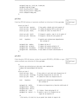 unsigned long rss, total_vm, locked_vm
         unsigned long def_flags
         struct vm_area_struct * mmap
         struct vm_area_struct * mmap_avl
         struct semaphore mmap_sem
     }



pci bus
                                                                                        Vea
Cada bus PCI del sistema se representa mediante un estructura de datos pci bus.         include/linux/
                                                                                        pci.h
     struct pci_bus {
         struct pci_bus    *parent       /* bus padre, adonde esta este puente */
         struct pci_bus    *children     /* cadena de puentes P2P en este bus */
         struct pci_bus    *next         /* cadena de todos los buses PCI */


         struct pci_dev    *self         /* disposit. puente, como lo ve el padre */
         struct pci_dev    *devices      /* disposit. detras de este puente */


         void   *sysdata                 /* gancho para extensiones dependientes
                                               del sistema */


         unsigned char    number         /* numero de bus */
         unsigned char    primary        /* numero del puente primario */
         unsigned char    secondary      /* numero del puente secundario */
         unsigned char    subordinate    /* max numero de buses subordinados */
     }



pci dev
Cada disositivo PCI del sistema, incluso los puentes PCI-PCI y PCI-ISA se repre- Vea
sentan mediante una estructura de datos pci dev.                                 include/linux/
                                                                                        pci.h
     /*
      * Existe una estructura pci_dev para cada combinacion
      * numero-de-ranura/numero-de-funcion:
      */
     struct pci_dev {
         struct pci_bus    *bus         /* bus sobre el cual esta este dispositivo */
         struct pci_dev    *sibling     /* proximo dispositivo en este bus   */
         struct pci_dev    *next        /* cadena de todos los dispositivos */


         void   *sysdata                /* gancho para extensiones dependientes
                                             del sistema */


         unsigned int    devfn          /*    ndice de dispositivo y funcion codificado */
         unsigned short    vendor
         unsigned short    device
         unsigned int    class          /* 3 bytes: (base,sub,prog-if) */
         unsigned int    master : 1     /* puesto a uno si el dispositivo es
                                             capaz de ser maestro */
         /*
          * En teor a, el nivel de irq se puede leer desde el espacio de
 