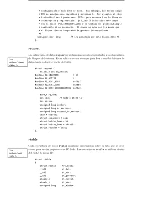 * configuracion y todo debe ir bien.      Sin embargo, los viejos chips
                            * PCI no manejan esos registros y retornan 0.       Por ejemplo, el chip
                            * Vision864-P rev 0 puede usar      INTA, pero retorna 0 en la l nea de
                            * interrupcion y registro pin.      pci_init() inicializa este campo
                            * con el valor   PCI_INTERRUPT_LINE y es trabajo de       pcibios_fixup()
                            * cambiearlo si es necesario.       El campo no debe ser 0 a menos que
                            * el dispositivo no tenga modo de generar interrupciones.
                            */
                           unsigned char   irq            /* irq generada por este dispositivo */
                       }



                 request
                 Las estructuras de datos request se utilizan para realizar solicitudes a los dispositivos
Vea              de bloques del sistema. Estas solicitudes son siempre para leer o escribir bloques de
include/linux/   datos hacia o desde el cache del bufer.
blkdev.h
                       struct request {
                            volatile int rq_status
                       #define RQ_INACTIVE                  (-1)
                       #define RQ_ACTIVE                    1
                       #define RQ_SCSI_BUSY                 0xffff
                       #define RQ_SCSI_DONE                 0xfffe
                       #define RQ_SCSI_DISCONNECTING        0xffe0


                            kdev_t rq_dev
                            int cmd           /* READ o WRITE */
                            int errors
                            unsigned long sector
                            unsigned long nr_sectors
                            unsigned long current_nr_sectors
                            char * buffer
                            struct semaphore * sem
                            struct buffer_head * bh
                            struct buffer_head * bhtail
                            struct request * next
                       }



                 rtable
                 Cada estructura de datos rtable mantiene informacion sobre la ruta que se debe
Vea              tomar para enviar paquetes a un IP dado. Las estructuras rtable se utilizan dentro
include/net/     del cache de rutas IP.
route.h
                       struct rtable
                       {
                            struct rtable        *rt_next
                            __u32                rt_dst
                            __u32                rt_src
                            __u32                rt_gateway
                            atomic_t             rt_refcnt
                            atomic_t             rt_use
                            unsigned long        rt_window
 