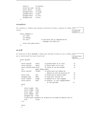 atomic_t          rt_lastuse
             struct hh_cache   *rt_hh
             struct device     *rt_dev
             unsigned short    rt_flags
             unsigned short    rt_mtu
             unsigned short    rt_irtt
             unsigned char     rt_tos
     }



semaphore
Los semaforos se utilizan para proteger estructuras de datos y regiones de codigo Vea
cr ticas.                                                                         include/asm/
                                                                                        semaphore.h
     struct semaphore {
             int count
             int waking
             int lock                    /* para hacer que la comprobacion de
                                            waking   sea atomica */
             struct wait_queue *wait
     }



sk bu
La estructura de datos sk buff se utiliza para describir los datos de red a medida Vea
que se mueven entre las capas de protocolo.                                        include/linux/
                                                                                        skbuff.h
     struct sk_buff
     {
         struct sk_buff        *next          /* proximo bufer en la lista               */
         struct sk_buff        *prev          /* Previo bufer en la lista                */
         struct sk_buff_head *list            /* Listas en las que estamos               */
         int                   magic_debug_cookie
         struct sk_buff        *link3         /* enlace para las cadenas de
                                                 buferes de nivel de protocolo IP        */
         struct sock           *sk            /* Socket que es nuestro due~o
                                                                          n              */
         unsigned long         when           /* usado para calcular rtt                 */
         struct timeval        stamp          /* momento en el cual llegamos             */
         struct device         *dev           /* Disposit. al cual llegamos/desde
                                                 el cual partimos                       */
         union
         {
               struct tcphdr   *th
               struct ethhdr   *eth
               struct iphdr    *iph
               struct udphdr   *uh
               unsigned char   *raw
               /* para pasar   handles    de ficheros en un socket de dominio unix */
               void            *filp
         } h


         union
         {
 