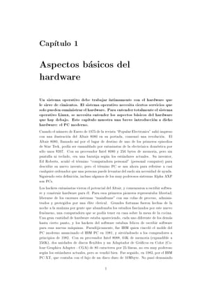 Cap tulo 1
Aspectos basicos del
hardware
Un sistema operativo debe trabajar ntimamente con el hardware que
le sirve de cimientos. El sistema operativo necesita ciertos servicios que
solo pueden suministrar el hardware. Para entender totalmente el sistema
operativo Linux, se necesita entender los aspectos basicos del hardware
que hay debajo. Este cap tulo muestra una breve introduccion a dicho
hardware: el PC moderno.
Cuando el numero de Enero de 1975 de la revista Popular Electronics" salio impreso
con una ilustracion del Altair 8080 en su portada, comenzo una revolucion. El
Altair 8080, llamado as por el lugar de destino de uno de los primeros episodios
de Star Trek, pod a ser ensamblado por entusiastas de la electronica domestica por
solo unos $397. Con su procesador Intel 8080 y 256 bytes de memoria, pero sin
pantalla ni teclado, era una baratija segun los estandares actuales. Su inventor,
Ed Roberts, acu~o el termino computadora personal" (personal computer) para
                  n
describir su nuevo invento, pero el termino PC se usa ahora para referirse a casi
cualquier ordenador que una persona puede levantar del suelo sin necesidad de ayuda.
Siguiendo esta de nicion, incluso algunos de los muy poderosos sistemas Alpha AXP
son PCs.
Los hackers entusiastas vieron el potencial del Altair, y comenzaron a escribir softwa-
re y construir hardware para el. Para esos primeros pioneros representaba libertad
liberarse de los enormes sistemas mainframe" con sus colas de proceso, adminis-
trados y protegidos por una elite clerical. Grandes fortunas fueron hechas de la
noche a la ma~ana por gente que abandonaba los estudios fascinados por este nuevo
              n
fenomeno, una computadora que se pod a tener en casa sobre la mesa de la cocina.
Una gran cantidad de hardware estaba apareciendo, cada uno diferente de los demas
hasta cierto punto, y los hackers del software estaban felices de escribir software
para esas nuevas maquinas. Paradojicamente, fue IBM quien cincelo el molde del
PC moderno anunciando el IBM PC en 1981, y sirviendoselo a los compradores a
principios de 1982. Con su procesador Intel 8088, 64K de memoria (expandible a
256K), dos unidades de discos exibles y un Adaptador de Gra cos en Color (Co-
lour Graphics Adapter - CGA) de 80 caracteres por 25 l neas, no era muy poderoso
segun los estandares actuales, pero se vendio bien. Fue seguido, en 1983, por el IBM
PC-XT, que contaba con el lujo de un disco duro de 10Mbyte. No paso demasiado

                                          1
 