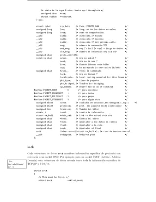 /* vista de la capa f sica, hasta aqu    incompleta */
                             unsigned char   *raw
                             struct ethhdr   *ethernet
                          } mac


                          struct iphdr       *ip_hdr       /* Para IPPROTO_RAW                          */
                          unsigned long      len           /* longitud de los datos actuales            */
                          unsigned long      csum          /* suma de comprobacion                      */
                          __u32              saddr         /* direccion IP fuente                       */
                          __u32              daddr         /* direccion IP destino                      */
                          __u32              raddr         /* direccion IP del proximo salto            */
                          __u32              seq           /* numero de secuencia TCP                   */
                          __u32              end_seq       /* seq    + fin]   + syn] + largo de datos   */
                          __u32              ack_seq       /* numero de secuencia del ack TCP           */
                          unsigned char      proto_priv 16]
                          volatile char      acked,        /* Are we acked ?                            */
                                             used,         /* Are we in use ?                           */
                                             free,         /* Cuando liberar este bufer                 */
                                             arp           /* ha terminado la resolucion IP/ARP?        */
                          unsigned char      tries,        /* Veces ya intentado                        */
                                             lock,         /* Are we locked ?                           */
                                             localroute,   /* Local routing asserted for this frame */
                                             pkt_type,     /* clase de paquete                          */
                                             pkt_bridged, /* Tracker for bridging                       */
                                             ip_summed     /* Driver fed us an IP checksum              */
                      #define PACKET_HOST            0        /* para nosotros                          */
                      #define PACKET_BROADCAST       1        /* para todos                             */
                      #define PACKET_MULTICAST       2        /* para grupo                             */
                      #define PACKET_OTHERHOST       3        /* para algun otro                        */
                          unsigned short     users         /* contador de usuarios,vea datagram.c,tcp.c       */
                          unsigned short     protocol      /* prot. del paquete desde controlador       */
                          unsigned int       truesize      /* Tama~o del bufer
                                                                  n                                     */
                          atomic_t           count         /* cuenta de referencia                      */
                          struct sk_buff     *data_skb     /* Link to the actual data skb               */
                          unsigned char      *head         /* Cabeza del bufer                          */
                          unsigned char      *data         /* Apuntador a los datos en cabeza           */
                          unsigned char      *tail         /* Apuntador a la cola                       */
                          unsigned char      *end          /* Apuntador al final                        */
                          void               (*destructor)(struct sk_buff *)      /* funcion destructora */
                          __u16              redirport     /* Redirect port                             */
                      }



                 sock
                 Cada estructura de datos sock mantiene informacion espec ca de protocolo con
                 referencia a un socket BSD. Por ejemplo, para un socket INET (Internet Address
Vea              Domain) esta estructura de datos deber a tener toda la informacion espec ca de
include/linux/   TCP/IP y UDP/IP.
net.h

                      struct sock
                      {
                           /* This must be first. */
                           struct sock               *sklist_next
 