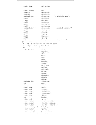struct sock              *sklist_prev


 struct options           *opt
 atomic_t                 wmem_alloc
 atomic_t                 rmem_alloc
 unsigned long            allocation        /* Allocation mode */
 __u32                    write_seq
 __u32                    sent_seq
 __u32                    acked_seq
 __u32                    copied_seq
 __u32                    rcv_ack_seq
 unsigned short           rcv_ack_cnt       /* count of same ack */
 __u32                    window_seq
 __u32                    fin_seq
 __u32                    urg_seq
 __u32                    urg_data
 __u32                    syn_seq
 int                      users             /* user count */
/*
 *     Not all are volatile, but some are, so we
 *     might as well say they all are.
 */
 volatile char            dead,
                          urginline,
                          intr,
                          blog,
                          done,
                          reuse,
                          keepopen,
                          linger,
                          delay_acks,
                          destroy,
                          ack_timed,
                          no_check,
                          zapped,
                          broadcast,
                          nonagle,
                          bsdism
 unsigned long            lingertime
 int                      proc


 struct sock              *next
 struct sock              **pprev
 struct sock              *bind_next
 struct sock              **bind_pprev
 struct sock              *pair
 int                      hashent
 struct sock              *prev
 struct sk_buff           *volatile send_head
 struct sk_buff           *volatile send_next
 struct sk_buff           *volatile send_tail
 struct sk_buff_head      back_log
 struct sk_buff           *partial
 struct timer_list        partial_timer
 