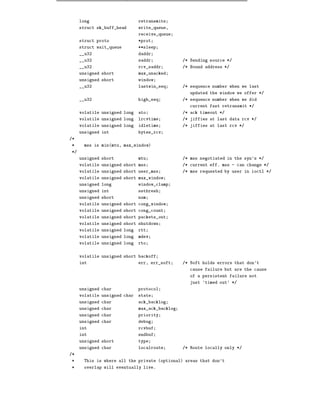 long                     retransmits
     struct sk_buff_head      write_queue,
                              receive_queue
     struct proto             *prot
     struct wait_queue        **sleep
     __u32                    daddr
     __u32                    saddr             /* Sending source */
     __u32                    rcv_saddr         /* Bound address */
     unsigned short           max_unacked
     unsigned short           window
     __u32                    lastwin_seq       /* sequence number when we last
                                                   updated the window we offer */
     __u32                    high_seq          /* sequence number when we did
                                                   current fast retransmit */
     volatile unsigned long   ato               /* ack timeout */
     volatile unsigned long   lrcvtime          /* jiffies at last data rcv */
     volatile unsigned long   idletime          /* jiffies at last rcv */
     unsigned int             bytes_rcv
/*
*     mss is min(mtu, max_window)
*/
     unsigned short           mtu               /* mss negotiated in the syn's */
     volatile unsigned short mss                /* current eff. mss - can change */
     volatile unsigned short user_mss           /* mss requested by user in ioctl */
     volatile unsigned short max_window
     unsigned long            window_clamp
     unsigned int             ssthresh
     unsigned short           num
     volatile unsigned short cong_window
     volatile unsigned short cong_count
     volatile unsigned short packets_out
     volatile unsigned short shutdown
     volatile unsigned long   rtt
     volatile unsigned long   mdev
     volatile unsigned long   rto


     volatile unsigned short backoff
     int                      err, err_soft     /* Soft holds errors that don't
                                                   cause failure but are the cause
                                                   of a persistent failure not
                                                   just 'timed out' */
     unsigned char            protocol
     volatile unsigned char   state
     unsigned char            ack_backlog
     unsigned char            max_ack_backlog
     unsigned char            priority
     unsigned char            debug
     int                      rcvbuf
     int                      sndbuf
     unsigned short           type
     unsigned char            localroute        /* Route locally only */
/*
*     This is where all the private (optional) areas that don't
*     overlap will eventually live.
 