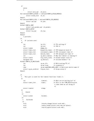 */
     union
     {
              struct unix_opt   af_unix
#if defined(CONFIG_ATALK) || defined(CONFIG_ATALK_MODULE)
            struct atalk_sock   af_at
#endif
#if defined(CONFIG_IPX) || defined(CONFIG_IPX_MODULE)
            struct ipx_opt      af_ipx
#endif
#ifdef CONFIG_INET
            struct inet_packet_opt   af_packet
#ifdef CONFIG_NUTCP
            struct tcp_opt      af_tcp
#endif
#endif
     } protinfo
/*
*         IP 'private area'
*/
     int                        ip_ttl             /* TTL setting */
     int                        ip_tos             /* TOS */
     struct tcphdr              dummy_th
     struct timer_list          keepalive_timer    /* TCP keepalive hack */
     struct timer_list          retransmit_timer   /* TCP retransmit timer */
     struct timer_list          delack_timer       /* TCP delayed ack timer */
     int                        ip_xmit_timeout    /* Why the timeout is running */
     struct rtable              *ip_route_cache    /* Cached output route */
     unsigned char              ip_hdrincl         /* Include headers ? */
#ifdef CONFIG_IP_MULTICAST
     int                        ip_mc_ttl          /* Multicasting TTL */
     int                        ip_mc_loop         /* Loopback */
     char                       ip_mc_name MAX_ADDR_LEN]   /* Multicast device name */
     struct ip_mc_socklist      *ip_mc_list        /* Group array */
#endif


/*
*         This part is used for the timeout functions (timer.c).
*/
     int                         timeout           /* What are we waiting for? */
     struct timer_list           timer             /* This is the TIME_WAIT/receive
                                                    * timer when we are doing IP
                                                    */
     struct timeval              stamp
/*
 *         Identd
 */
     struct socket               *socket
 /*
     *      Callbacks
     */
     void                        (*state_change)(struct sock *sk)
     void                        (*data_ready)(struct sock *sk,int bytes)
     void                        (*write_space)(struct sock *sk)
 