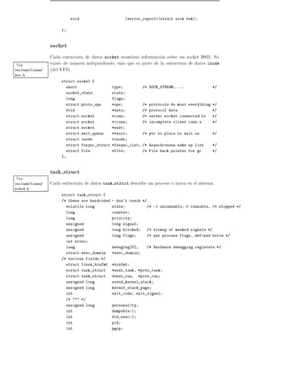 void                         (*error_report)(struct sock *sk)


                      }



                 socket
                 Cada estructura de datos socket mantiene informacion sobre un socket BSD. No
Vea              existe de manera independiente sino que es parte de la estructura de datos inode
include/linux/   (del VFS).
net.h
                      struct socket {
                          short                 type           /* SOCK_STREAM, ...             */
                          socket_state          state
                          long                  flags
                          struct proto_ops      *ops           /* protocols do most everything */
                          void                  *data          /* protocol data                */
                          struct socket         *conn          /* server socket connected to   */
                          struct socket         *iconn         /* incomplete client conn.s     */
                          struct socket         *next
                          struct wait_queue     **wait         /* ptr to place to wait on      */
                          struct inode          *inode
                          struct fasync_struct *fasync_list    /* Asynchronous wake up list    */
                          struct file           *file          /* File back pointer for gc     */
                      }



                 task struct
Vea
include/linux/   Cada estructura de datos task struct describe un proceso o tarea en el sistema.
sched.h
                      struct task_struct {
                      /* these are hardcoded - don't touch */
                          volatile long         state            /* -1 unrunnable, 0 runnable, >0 stopped */
                          long                  counter
                          long                  priority
                          unsigned              long signal
                          unsigned              long blocked     /* bitmap of masked signals */
                          unsigned              long flags       /* per process flags, defined below */
                          int errno
                          long                  debugreg 8]      /* Hardware debugging registers */
                          struct exec_domain    *exec_domain
                      /* various fields */
                          struct linux_binfmt   *binfmt
                          struct task_struct    *next_task, *prev_task
                          struct task_struct    *next_run,    *prev_run
                          unsigned long         saved_kernel_stack
                          unsigned long         kernel_stack_page
                          int                   exit_code, exit_signal
                          /* ??? */
                          unsigned long         personality
                          int                   dumpable:1
                          int                   did_exec:1
                          int                   pid
                          int                   pgrp
 
