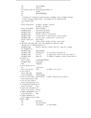 int                     tty_old_pgrp
 int                     session
 /* boolean value for session group leader */
 int                     leader
 int                     groups NGROUPS]
 /*
   * pointers to (original) parent process, youngest child, younger sibling,
   * older sibling, respectively.      (p->father can be replaced with
   * p->p_pptr->pid)
   */
 struct task_struct      *p_opptr, *p_pptr, *p_cptr,
                         *p_ysptr, *p_osptr
 struct wait_queue       *wait_chldexit
 unsigned short          uid,euid,suid,fsuid
 unsigned short          gid,egid,sgid,fsgid
 unsigned long           timeout, policy, rt_priority
 unsigned long           it_real_value, it_prof_value, it_virt_value
 unsigned long           it_real_incr, it_prof_incr, it_virt_incr
 struct timer_list       real_timer
 long                    utime, stime, cutime, cstime, start_time
/* mm fault and swap info: this can arguably be seen as either
   mm-specific or thread-specific */
 unsigned long           min_flt, maj_flt, nswap, cmin_flt, cmaj_flt, cnswap
 int swappable:1
 unsigned long           swap_address
 unsigned long           old_maj_flt       /* old value of maj_flt */
 unsigned long           dec_flt           /* page fault count of the last time */
 unsigned long           swap_cnt          /* number of pages to swap on next pass */
/* limits */
 struct rlimit           rlim RLIM_NLIMITS]
 unsigned short          used_math
 char                    comm 16]
/* file system info */
 int                     link_count
 struct tty_struct       *tty              /* NULL if no tty */
/* ipc stuff */
 struct sem_undo         *semundo
 struct sem_queue        *semsleeping
/* ldt for this task - used by Wine.      If NULL, default_ldt is used */
 struct desc_struct *ldt
/* tss for this task */
 struct thread_struct tss
/* filesystem information */
 struct fs_struct        *fs
/* open file information */
 struct files_struct     *files
/* memory management info */
 struct mm_struct        *mm
/* signal handlers */
 struct signal_struct *sig
#ifdef __SMP__
 int                     processor
 int                     last_processor
 int                     lock_depth        /* Lock depth.
 