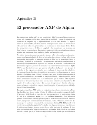 Apendice B
El procesador AXP de Alpha
La arquitectura Alpha AXP es una arquitectura RISC con carga/almacenamiento
de 64 bits, dise~ada con la mira puesta en la velocidad. Todos los registros son
                 n
de 64 bits de longitud hay 32 registros enteros y 32 de coma otante. El registro
entero 31 y el coma otante 31 se utilizan para operaciones nulas: un lectura desde
ellos genera un valor cero, y la escritura en los mismos no tiene ningun efecto. Todas
las instrucciones son de 32 bits de longitud, y las operaciones con memoria son
bien lecturas, bien escrituras. La arquitectura permite diferentes implementaciones,
siempre que las mismas sigan las l neas jadas por la arquitectura.
No existen instrucciones que operan directamente sobre valores almacenados en me-
moria toda la manipulacion de datos se hace sobre los registros. As que si Ud. desea
incrementar un contador en memoria, primero lo debe leer en un registro, luego lo
modi ca y lo escribe en la memoria. Las instrucciones solo interactuan entre ellas si
una instruccion escribe en un registro o una posicion de memoria, y otra instruccion
lee el mismo registro o posicion de memoria. Una caracter stica interesante del Alpha
AXP es que hay instrucciones que generan indicadores ( ags ) |por ejemplo al
controlar si dos registros son iguales|pero en lugar de almacenar el resultado de
la comparacion en el registro de estado del procesador, lo almacenan en un tercer
registro. Esto puede sonar extra~o a primera vista, pero al quitar esta dependencia
                                   n
del registro de estado del procesador, es mas facil construir CPUs que puedan lanzar
varias instrucciones en cada ciclo. Las instrucciones que se realizan sobre registros
distintos no tienen que esperarse unas a otras, como ser a el caso si dependieran del
registro de estado del procesador. La ausencia de operaciones directas sobre me-
moria, y la gran cantidad de registros tambien ayudan al lanzamiento de multiples
instrucciones simultaneas.
La arquitectura Alpha AXP utiliza un conjunto de subrutinas, denominadas Privi-
leged architecture library code (Codigo de biblioteca de arquitectura privilegiada)
(PALcode). El PALcode es espec co del sistema operativo, la implementacion en
la CPU de la arquitectura Alpha AXP, y el hardware del sistema. Estas subrutinas
proveen primitivas del sistema operativo para el intercambio de contextos, interrup-
ciones, excepciones y administracion de memoria. Estas subrutinas pueden ser lla-
madas por el hardware o mediante las instrucciones CALL PAL. El PALcode esta
escrito en ensamblador Alpha AXP estandar con algunas extensiones espec cas de
la implementacion para proveer acceso directo a las funciones de hardware de bajo
nivel, por ejemplo a los registros internos del procesador. El PALcode se ejecuta en
modo PALmode, que es un modo privilegiado en el cual se impide que sucedan ciertos

                                         181
 