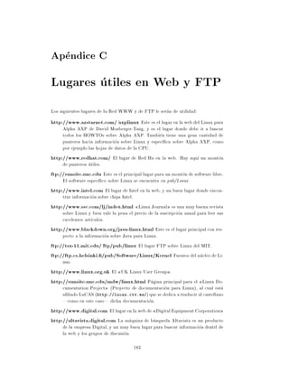 Apendice C
Lugares utiles en Web y FTP
Los siguientes lugares de la Red WWW y de FTP le seran de utilidad:
http://www.azstarnet.com/ ~axplinux Este es el lugar en la web del Linux para
     Alpha AXP de David Mosberger-Tang, y es el lugar donde debe ir a buscar
     todos los HOWTOs sobre Alpha AXP. Tambien tiene una gran cantidad de
     punteros hacia informacion sobre Linux y espec ca sobre Alpha AXP, como
     por ejemplo las hojas de datos de la CPU.
http://www.redhat.com/ El lugar de Red Ha en la web. Hay aqu un monton
     de punteros utiles.
ftp://sunsite.unc.edu Este es el principal lugar para un monton de software libre.
     El software espec co sobre Linux se encuentra en pub/Linux.
http://www.intel.com El lugar de Intel en la web, y un buen lugar donde encon-
     trar informacion sobre chips Intel.
http://www.ssc.com/lj/index.html Linux Journal es una muy buena revista
     sobre Linux y bien vale la pena el precio de la suscripcion anual para leer sus
     excelentes art culos.
http://www.blackdown.org/java-linux.html Este es el lugar principal con res-
     pecto a la informacion sobre Java para Linux.
ftp://tsx-11.mit.edu/ ~ftp/pub/linux El lugar FTP sobre Linux del MIT.
ftp://ftp.cs.helsinki. /pub/Software/Linux/Kernel Fuentes del nucleo de Li-
     nus.
http://www.linux.org.uk El UK Linux User Group .
http://sunsite.unc.edu/mdw/linux.html Pagina principal para el Linux Do-
     cumentation Project (Proyecto de documentacion para Linux), al cual esta
     a liado LuCAS (http://lucas.ctv.es/) que se dedica a traducir al castellano
     |como en este caso| dicha documentacion.
http://www.digital.com El lugar en la web de Digital Equipment Corporation
http://altavista.digital.com La maquina de busqueda Altavista es un producto
     de la empresa Digital, y un muy buen lugar para buscar informacion dentrl de
     la web y los grupos de discusion.

                                        183
 