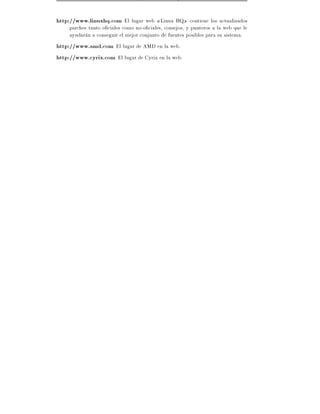 http://www.linuxhq.com El lugar web Linux HQ contiene los actualizados
     parches tanto o ciales como no-o ciales, consejos, y punteros a la web que le
     ayudaran a conseguir el mejor conjunto de fuentes posibles para su sistema.
http://www.amd.com El lugar de AMD en la web.
http://www.cyrix.com El lugar de Cyrix en la web.
 