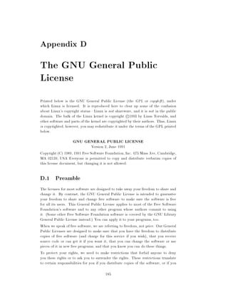 Appendix D
The GNU General Public
License
Printed below is the GNU General Public License (the GPL or copyleft ), under
which Linux is licensed. It is reproduced here to clear up some of the confusion
about Linux's copyright status|Linux is not shareware, and it is not in the public
domain. The bulk of the Linux kernel is copyright c 1993 by Linus Torvalds, and
other software and parts of the kernel are copyrighted by their authors. Thus, Linux
is copyrighted, however, you may redistribute it under the terms of the GPL printed
below.
                    GNU GENERAL PUBLIC LICENSE
                               Version 2, June 1991
Copyright (C) 1989, 1991 Free Software Foundation, Inc. 675 Mass Ave, Cambridge,
MA 02139, USA Everyone is permitted to copy and distribute verbatim copies of
this license document, but changing it is not allowed.

D.1 Preamble
The licenses for most software are designed to take away your freedom to share and
change it. By contrast, the GNU General Public License is intended to guarantee
your freedom to share and change free software{to make sure the software is free
for all its users. This General Public License applies to most of the Free Software
Foundation's software and to any other program whose authors commit to using
it. (Some other Free Software Foundation software is covered by the GNU Library
General Public License instead.) You can apply it to your programs, too.
When we speak of free software, we are referring to freedom, not price. Our General
Public Licenses are designed to make sure that you have the freedom to distribute
copies of free software (and charge for this service if you wish), that you receive
source code or can get it if you want it, that you can change the software or use
pieces of it in new free programs and that you know you can do these things.
To protect your rights, we need to make restrictions that forbid anyone to deny
you these rights or to ask you to surrender the rights. These restrictions translate
to certain responsibilities for you if you distribute copies of the software, or if you

                                         185
 