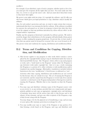 modify it.
For example, if you distribute copies of such a program, whether gratis or for a fee,
you must give the recipients all the rights that you have. You must make sure that
they, too, receive or can get the source code. And you must show them these terms
so they know their rights.
We protect your rights with two steps: (1) copyright the software, and (2) o er you
this license which gives you legal permission to copy, distribute and/or modify the
software.
Also, for each author's protection and ours, we want to make certain that everyone
understands that there is no warranty for this free software. If the software is modi ed
by someone else and passed on, we want its recipients to know that what they have
is not the original, so that any problems introduced by others will not re ect on the
original authors' reputations.
Finally, any free program is threatened constantly by software patents. We wish to
avoid the danger that redistributors of a free program will individually obtain patent
licenses, in e ect making the program proprietary. To prevent this, we have made it
clear that any patent must be licensed for everyone's free use or not licensed at all.
The precise terms and conditions for copying, distribution and modi cation follow.

D.2 Terms and Conditions for Copying, Distribu-
    tion, and Modi cation
  0. This License applies to any program or other work which contains a notice
     placed by the copyright holder saying it may be distributed under the terms of
     this General Public License. The Program", below, refers to any such program
     or work, and a work based on the Program" means either the Program or
     any derivative work under copyright law: that is to say, a work containing
     the Program or a portion of it, either verbatim or with modi cations and/or
     translated into another language. (Hereinafter, translation is included without
     limitation in the term modi cation".) Each licensee is addressed as you".
     Activities other than copying, distribution and modi cation are not covered
     by this License they are outside its scope. The act of running the Program is
     not restricted, and the output from the Program is covered only if its contents
     constitute a work based on the Program (independent of having been made by
     running the Program). Whether that is true depends on what the Program
     does.
  1. You may copy and distribute verbatim copies of the Program's source code
     as you receive it, in any medium, provided that you conspicuously and appro-
     priately publish on each copy an appropriate copyright notice and disclaimer
     of warranty keep intact all the notices that refer to this License and to the
     absence of any warranty and give any other recipients of the Program a copy
     of this License along with the Program.
     You may charge a fee for the physical act of transferring a copy, and you may
     at your option o er warranty protection in exchange for a fee.
  2. You may modify your copy or copies of the Program or any portion of it,
     thus forming a work based on the Program, and copy and distribute such
 