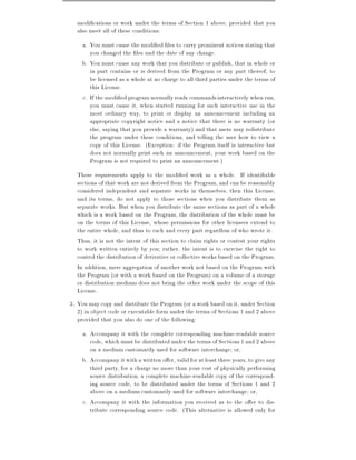 modi cations or work under the terms of Section 1 above, provided that you
  also meet all of these conditions:
    a. You must cause the modi ed les to carry prominent notices stating that
       you changed the les and the date of any change.
    b. You must cause any work that you distribute or publish, that in whole or
       in part contains or is derived from the Program or any part thereof, to
       be licensed as a whole at no charge to all third parties under the terms of
       this License.
    c. If the modi ed program normally reads commands interactively when run,
       you must cause it, when started running for such interactive use in the
       most ordinary way, to print or display an announcement including an
       appropriate copyright notice and a notice that there is no warranty (or
       else, saying that you provide a warranty) and that users may redistribute
       the program under these conditions, and telling the user how to view a
       copy of this License. (Exception: if the Program itself is interactive but
       does not normally print such an announcement, your work based on the
       Program is not required to print an announcement.)
  These requirements apply to the modi ed work as a whole. If identi able
  sections of that work are not derived from the Program, and can be reasonably
  considered independent and separate works in themselves, then this License,
  and its terms, do not apply to those sections when you distribute them as
  separate works. But when you distribute the same sections as part of a whole
  which is a work based on the Program, the distribution of the whole must be
  on the terms of this License, whose permissions for other licensees extend to
  the entire whole, and thus to each and every part regardless of who wrote it.
  Thus, it is not the intent of this section to claim rights or contest your rights
  to work written entirely by you rather, the intent is to exercise the right to
  control the distribution of derivative or collective works based on the Program.
  In addition, mere aggregation of another work not based on the Program with
  the Program (or with a work based on the Program) on a volume of a storage
  or distribution medium does not bring the other work under the scope of this
  License.
3. You may copy and distribute the Program (or a work based on it, under Section
   2) in object code or executable form under the terms of Sections 1 and 2 above
   provided that you also do one of the following:
    a. Accompany it with the complete corresponding machine-readable source
       code, which must be distributed under the terms of Sections 1 and 2 above
       on a medium customarily used for software interchange or,
    b. Accompany it with a written o er, valid for at least three years, to give any
       third party, for a charge no more than your cost of physically performing
       source distribution, a complete machine-readable copy of the correspond-
       ing source code, to be distributed under the terms of Sections 1 and 2
       above on a medium customarily used for software interchange or,
    c. Accompany it with the information you received as to the o er to dis-
       tribute corresponding source code. (This alternative is allowed only for
 